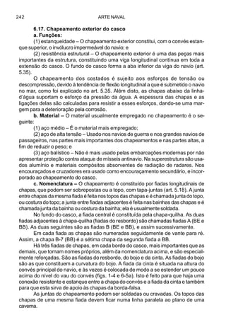 ARTE NAVAL242
6.17. Chapeamento exterior do casco
a. Funções:
(1) estanqueidade – O chapeamento exterior constitui, com o convés estan-
que superior, o invólucro impermeável do navio; e
(2) resistência estrutural – O chapeamento exterior é uma das peças mais
importantes da estrutura, constituindo uma viga longitudinal contínua em toda a
extensão do casco. O fundo do casco forma a aba inferior da viga do navio (art.
5.35).
O chapeamento dos costados é sujeito aos esforços de tensão ou
descompressão, devido à tendência de flexão longitudinal a que é submetido o navio
no mar, como foi explicado no art. 5.35. Além disto, as chapas abaixo da linha-
d’água suportam o esforço da pressão da água. A espessura das chapas e as
ligações delas são calculadas para resistir a esses esforços, dando-se uma mar-
gem para a deterioração pela corrosão.
b. Material – O material usualmente empregado no chapeamento é o se-
guinte:
(1) aço médio – É o material mais empregado;
(2) aço de alta tensão – Usado nos navios de guerra e nos grandes navios de
passageiros, nas partes mais importantes dos chapeamentos e nas partes altas, a
fim de reduzir o peso; e
(3) aço balístico – Não é mais usado pelas embarcações modernas por não
apresentar proteção contra ataque de mísseis antinavio. Na superestrutura são usa-
dos alumínio e materiais compósitos absorventes de radiação de radares. Nos
encouraçados e cruzadores era usado como encouraçamento secundário, e incor-
porado ao chapeamento do casco.
c. Nomenclatura – O chapeamento é constituído por fiadas longitudinais de
chapas, que podem ser sobrepostas ou a topo, com tapa-juntas (art. 5.18). A junta
entre chapas da mesma fiada é feita nos topos das chapas e é chamada junta do topo,
ou costura do topo; a junta entre fiadas adjacentes é feita nas bainhas das chapas e é
chamada junta da bainha ou costura da bainha; ela é usualmente soldada.
No fundo do casco, a fiada central é constituída pela chapa-quilha. As duas
fiadas adjacentes à chapa-quilha (fiadas do resbordo) são chamadas fiadas A (BE e
BB). As duas seguintes são as fiadas B (BE e BB), e assim sucessivamente.
Em cada fiada as chapas são numeradas seguidamente de vante para ré.
Assim, a chapa B-7 (BB) é a sétima chapa da segunda fiada a BB.
Há três fiadas de chapas, em cada bordo do casco, mais importantes que as
demais, que tomam nomes próprios, além da nomenclatura acima, e são especial-
mente reforçadas. São as fiadas do resbordo, do bojo e da cinta. As fiadas do bojo
são as que constituem a curvatura do bojo. A fiada da cinta é situada na altura do
convés principal do navio, e às vezes é colocada de modo a se estender um pouco
acima do nível do vau do convés (figs. 1-4 e 6-5a). Isto é feito para que haja uma
conexão resistente e estanque entre a chapa do convés e a fiada da cinta e também
para que esta sirva de apoio às chapas da borda-falsa.
As juntas do chapeamento podem ser soldadas ou cravadas. Os topos das
chapas de uma mesma fiada devem ficar numa linha paralela ao plano de uma
caverna.
 