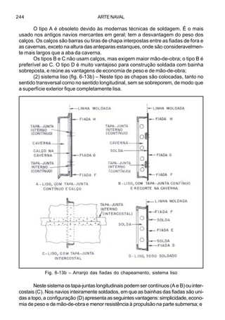 ARTE NAVAL244
O tipo A é obsoleto devido às modernas técnicas de soldagem. É o mais
usado nos antigos navios mercantes em geral; tem a desvantagem do peso dos
calços. Os calços são barras ou tiras de chapa interpostas entre as fiadas de fora e
as cavernas, exceto na altura das anteparas estanques, onde são consideravelmen-
te mais largos que a aba da caverna.
Os tipos B e C não usam calços, mas exigem maior mão-de-obra; o tipo B é
preferível ao C. O tipo D é muito vantajoso para construção soldada com bainha
sobreposta, e reúne as vantagens de economia de peso e de mão-de-obra;
(2) sistema liso (fig. 6-13b) – Neste tipo as chapas são colocadas, tanto no
sentido transversal como no sentido longitudinal, sem se sobreporem, de modo que
a superfície exterior fique completamente lisa.
Neste sistema os tapa-juntas longitudinais podem ser contínuos (A e B) ou inter-
costais (C). Nos navios inteiramente soldados, em que as bainhas das fiadas são uni-
das a topo, a configuração (D) apresenta as seguintes vantagens: simplicidade, econo-
mia de peso e de mão-de-obra e menor resistência à propulsão na parte submersa; e
Fig. 6-13b – Arranjo das fiadas do chapeamento, sistema liso
 