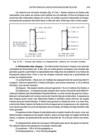 ESTRUTURA DO CASCO DOS NAVIOS METÁLICOS 245
(3) sistema em trincado simples (fig. 6-13c) – Neste sistema as fiadas são
colocadas uma sobre as outras como telhas em um telhado. Entre as chapas e as
cavernas são colocadas calços em cunha, ou então a junta é rebaixada na chapa,
encarecendo qualquer dos dois tipos a mão-de-obra. Este tipo não é mais usado.
e. Dimensões das chapas – Os fabricantes fornecem chapas com grande
variedade de dimensões (art. 5.4b). De um modo geral é vantajoso usar chapas tão
grandes quanto o permitam a capacidade das máquinas do estaleiro e os meios de
transporte disponíveis. Com o uso de chapas maiores reduz-se a quantidade de
juntas no chapeamento.
(1) comprimento – Deve ser um múltiplo do espaçamento de cavernas (item f,
a seguir). Varia em geral de 6,1metros (20 pés), nos navios menores, a 12,2 metros
(40 pés), nos navios maiores;
(2) largura – Na seção mestra varia em geral de 1,5 a 2,4 metros (5 a 8 pés); e
(3) espessura – A espessura das chapas dos navios mercante será determi-
nada por tabelas das Sociedades Classificadoras, e a dos navios de guerra é calcu-
lada por comparação com outros navios do mesmo tipo já construídos. A espessura
das chapas pode variar nas diferentes fiadas e também pode diminuir da seção
mestra para as extremidades. A fiada mais grossa é a fiada da cinta, e a mais fina,
a da borda-falsa; depois da fiada da cintura segue-se em espessura a do resbordo;
nos navios que têm a curva do bojo bem pronunciada, as fiadas do bojo também são
mais grossas.
A espessura das chapas é calculada para a seção mestra do navio; uma vez
determinada a espessura da seção mestra, esta é conservada na região central do
casco, e depois vai gradualmente sendo reduzida de 10 a 30 por cento nos extre-
mos.
O chapeamento atrás da couraça é reforçado para servir de apoio à mesma.
Os valores típicos da espessura na seção mestra são:
Cruzadores – 3/8 a 3/4 da polegada; e
Contratorpedeiros – 1/4 a 3/8 da polegada.
Fig. 6-13c – Arranjo das fiadas no chapeamento; sistema em trincado simples
 