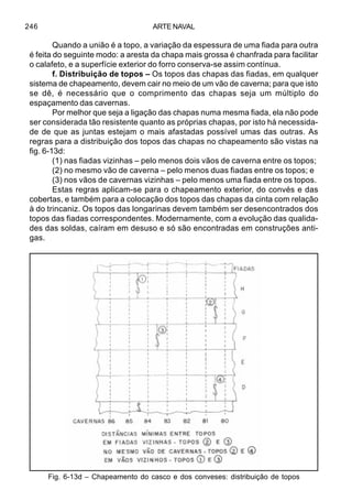 ARTE NAVAL246
Quando a união é a topo, a variação da espessura de uma fiada para outra
é feita do seguinte modo: a aresta da chapa mais grossa é chanfrada para facilitar
o calafeto, e a superfície exterior do forro conserva-se assim contínua.
f. Distribuição de topos – Os topos das chapas das fiadas, em qualquer
sistema de chapeamento, devem cair no meio de um vão de caverna; para que isto
se dê, é necessário que o comprimento das chapas seja um múltiplo do
espaçamento das cavernas.
Por melhor que seja a ligação das chapas numa mesma fiada, ela não pode
ser considerada tão resistente quanto as próprias chapas, por isto há necessida-
de de que as juntas estejam o mais afastadas possível umas das outras. As
regras para a distribuição dos topos das chapas no chapeamento são vistas na
fig. 6-13d:
(1) nas fiadas vizinhas – pelo menos dois vãos de caverna entre os topos;
(2) no mesmo vão de caverna – pelo menos duas fiadas entre os topos; e
(3) nos vãos de cavernas vizinhas – pelo menos uma fiada entre os topos.
Estas regras aplicam-se para o chapeamento exterior, do convés e das
cobertas, e também para a colocação dos topos das chapas da cinta com relação
à do trincaniz. Os topos das longarinas devem também ser desencontrados dos
topos das fiadas correspondentes. Modernamente, com a evolução das qualida-
des das soldas, caíram em desuso e só são encontradas em construções anti-
gas.
Fig. 6-13d – Chapeamento do casco e dos conveses: distribuição de topos
 
