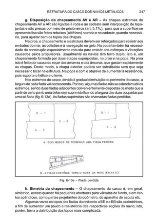 ESTRUTURA DO CASCO DOS NAVIOS METÁLICOS 247
g. Disposição do chapeamento AV e AR – As chapas extremas do
chapeamento AV e AR são ligadas à roda e ao cadaste sem interposição de tapa-
juntas e são presas por meio de prisioneiros (art. 5.17c); para que a superfície se
apresente lisa são feitos rebaixos (alefrizes) na roda e no cadaste, quando necessá-
rio, para ajustar bem os topos das chapas.
Na proa, o chapeamento e a estrutura devem ser reforçados para resistir aos
embates do mar, às colisões e à navegação no gelo. Na popa também há necessi-
dade de construção especialmente robusta para resistir aos esforços e vibrações
causados pelos propulsores. Usualmente os navios têm forro duplo, isto é, um
chapeamento formado por duas etapas superpostas, na proa e na popa. Na proa
isto é feito por causa do roçar das amarras e das âncoras, que gastam rapidamente
as chapas. Deste modo, a chapa exterior poderá ser substituída sem que seja
necessário tocar na estrutura. Na popa é com o objetivo de aumentar a resistência,
pois suporta o hélice e o leme.
Nos extremos do casco, devido à gradual diminuição do perímetro do casco, a
largura de cada fiada vai decrescendo. Por isto, algumas fiadas não se estendem até os
extremos, sendo duas fiadas adjacentes convenientemente dispostas de modo que a
partir de certo ponto uma delas seja suprimida ficando a largura das duas ocupadas por
uma só fiada (fig. 6-13e). As fiadas suprimidas são chamadas fiadas perdidas.
h. Simetria do chapeamento – O chapeamento do casco é, em geral,
simétrico, exceto quando há pequenas aberturas para válvulas de fundo, e em cer-
tos apêndices, como partes projetantes do odômetro, do aparelho de escuta etc.
Algumas vezes os topos das fiadas do resbordo a BE e a BB são assimétricos,
a fim de aumentar um pouco a resistência das respectivas seções do navio; isto,
porém, torna a distribuição dos topos mais complicada.
Fig. 6-13e – Fiada perdida
 