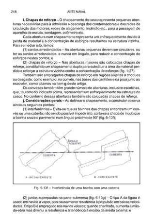 ARTE NAVAL248
i. Chapas de reforço – O chapeamento do casco apresenta pequenas aber-
turas necessárias para a admissão e descarga dos condensadores e das redes de
circulação dos motores, redes de alagamento, incêndio etc., para a passagem de
aparelho de escuta, sondagem, odômetro etc.
Cada abertura num chapeamento representa um enfraquecimento devido à
perda de material e à concentração de esforços resultantes na estrutura vizinha.
Para remediar isto, temos:
(1) cantos arredondados – As aberturas pequenas devem ser circulares, ou
ter os cantos arredondados, e nunca em ângulo, para reduzir a concentração de
esforços nestes pontos; e
(2) chapas de reforço – Nas aberturas maiores são colocadas chapas de
reforço, constituindo um chapeamento duplo para substituir a área do material per-
dido e reforçar a estrutura vizinha contra a concentração de esforços (fig. 1-27).
Também são empregadas chapas de reforço em regiões sujeitas a choques
ou desgaste, como exemplo, no convés, nas bases dos canhões e na proa junto ao
escovém, como citamos no item g deste artigo.
Os conveses também têm grande número de aberturas, inclusive escotilhas,
que, tal como foi indicado acima, representam um enfraquecimento na estrutura do
casco. No contorno dessas aberturas também são colocadas chapas de reforço.
j. Considerações gerais – Ao delinear o chapeamento, o construtor observa
ainda os seguintes pontos:
(1) interferências – Evita-se que as bainhas das chapas encontrem um con-
vés ou uma coberta; não sendo possível impedir isto, corta-se a chapa de modo que
a bainha cruze o pavimento num ângulo próximo de 90° (fig. 6-13f);
(2) juntas superpostas na parte submersa (fig. 6-13g) – O tipo A da figura é
usado em navios a vapor, pois causa menor resistência à propulsão em baixas veloci-
dades. O tipo B é empregado nos navios velozes; quando chanfrado, aumenta a mão-
de-obra mas diminui a resistência e a tendência à erosão da aresta externa; e
Fig. 6-13f – Interferência de uma bainha com uma coberta
 