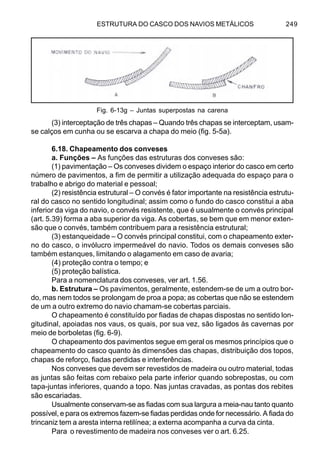 ESTRUTURA DO CASCO DOS NAVIOS METÁLICOS 249
(3) interceptação de três chapas – Quando três chapas se interceptam, usam-
se calços em cunha ou se escarva a chapa do meio (fig. 5-5a).
6.18. Chapeamento dos conveses
a. Funções – As funções das estruturas dos conveses são:
(1) pavimentação – Os conveses dividem o espaço interior do casco em certo
número de pavimentos, a fim de permitir a utilização adequada do espaço para o
trabalho e abrigo do material e pessoal;
(2) resistência estrutural – O convés é fator importante na resistência estrutu-
ral do casco no sentido longitudinal; assim como o fundo do casco constitui a aba
inferior da viga do navio, o convés resistente, que é usualmente o convés principal
(art. 5.39) forma a aba superior da viga. As cobertas, se bem que em menor exten-
são que o convés, também contribuem para a resistência estrutural;
(3) estanqueidade – O convés principal constitui, com o chapeamento exter-
no do casco, o invólucro impermeável do navio. Todos os demais conveses são
também estanques, limitando o alagamento em caso de avaria;
(4) proteção contra o tempo; e
(5) proteção balística.
Para a nomenclatura dos conveses, ver art. 1.56.
b. Estrutura – Os pavimentos, geralmente, estendem-se de um a outro bor-
do, mas nem todos se prolongam de proa a popa; as cobertas que não se estendem
de um a outro extremo do navio chamam-se cobertas parciais.
O chapeamento é constituído por fiadas de chapas dispostas no sentido lon-
gitudinal, apoiadas nos vaus, os quais, por sua vez, são ligados às cavernas por
meio de borboletas (fig. 6-9).
O chapeamento dos pavimentos segue em geral os mesmos princípios que o
chapeamento do casco quanto às dimensões das chapas, distribuição dos topos,
chapas de reforço, fiadas perdidas e interferências.
Nos conveses que devem ser revestidos de madeira ou outro material, todas
as juntas são feitas com rebaixo pela parte inferior quando sobrepostas, ou com
tapa-juntas inferiores, quando a topo. Nas juntas cravadas, as pontas dos rebites
são escariadas.
Usualmente conservam-se as fiadas com sua largura a meia-nau tanto quanto
possível, e para os extremos fazem-se fiadas perdidas onde for necessário. A fiada do
trincaniz tem a aresta interna retilínea; a externa acompanha a curva da cinta.
Para o revestimento de madeira nos conveses ver o art. 6.25.
Fig. 6-13g – Juntas superpostas na carena
 