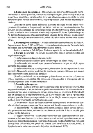 ARTE NAVAL250
c. Espessura das chapas – Os conveses e cobertas têm grande núme-
ro de aberturas obrigatórias, como caixas de passagem, aberturas para torres
e canhões, escotilhas, canalizações diversas, elevadores para munição ou para
aeronaves (nos navios-aeródromos), ou para pessoas (nos navios de passagei-
ros) etc.
Levando em conta essas aberturas, o projeto da seção mestra é feito refor-
çando os trincanizes e desprezando as fiadas centrais do convés resistente. As-
sim, em algumas classes de contratorpedeiros a fiada do trincaniz é feita tão larga
quanto possível e sem quaisquer aberturas (chapas de 20 libras, 8 pés de largura).
As demais fiadas são de chapas mais fracas (chapas de 6 a 9 libras) e não entram
no cálculo da seção resistente do navio; nelas são feitas todas as aberturas neces-
sárias.
d. Numeração das chapas – A fiada na linha de centro do navio é a fiada A.
Seguem-se as fiadas B (BE ou BB) etc., com a indicação do convés. Em cada fiada
as chapas são numeradas seguidamente de vante para ré.
Assim, uma chapa B-7 (BE) é a 7a
chapa a partir de vante na fiada B a BE.
e. Cargas e esforços – O convés e as cobertas podem ser submetidos aos
seguintes esforços:
(1) esforços gerais da estrutura do navio;
(2) esforços locais causados pela concentração de pesos fixos;
(3) esforços locais causados por pesos móveis como cargas, munição, agru-
pamento de pessoas etc.;
(4) esforços causados por alagamento; dependem da altura provável do ala-
gamento. No convés aberto, tendo borda, admite-se, para os cálculos, que a água
pode acumular-se até a altura da borda; e
(5) esforços dinâmicos causados por golpes do mar, recuo dos próprios ca-
nhões, explosões e impactos. Os conveses encouraçados e protegidos são os
únicos projetados para resistir ao impacto.
f. Considerações gerais
(1) altura – A altura entre os conveses independe do tamanho do navio. Nos
espaços habitáveis, a altura da face superior do revestimento de um convés até a
face inferior dos vaus reforçados do convés acima deve ter no mínimo 1,98 metro (6
pés e 6 polegadas) e de preferência de 2,30 a 2,45 metros (de 7 pés e 7 polegadas
a 8 pés), para facilitar a passagem de tubos de ventilação e outros, e para permitir
também a movimentação confortável do pessoal;
(2) tosamento – Todas as cobertas devem acompanhar o tosamento do con-
vés principal; o espaço assim ganho a vante e a ré é melhor aproveitado no porão;
(3) abaulamento – As cobertas acima da linha-d’água, assim como o convés,
são geralmente abauladas, em arco de círculo ou de parábola. A flecha usual é igual
a 2 por cento da boca; e
(4) seções removíveis – As chapas do convés e das cobertas que ficam dire-
tamente sobre as máquinas ou outras peças do equipamento que devem ser perio-
dicamente desembarcadas para reparo são fixadas de modo a facilitar sua remoção
sem grande dificuldade; em geral são presas com parafusos e porcas, sendo a
ligação tornada estanque por meio de juntas plásticas (art. 5.22).
 