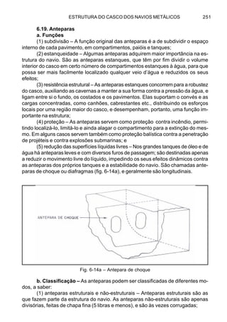 ESTRUTURA DO CASCO DOS NAVIOS METÁLICOS 251
6.19. Anteparas
a. Funções
(1) subdivisão – A função original das anteparas é a de subdividir o espaço
interno de cada pavimento, em compartimentos, paióis e tanques;
(2) estanqueidade – Algumas anteparas adquirem maior importância na es-
trutura do navio. São as anteparas estanques, que têm por fim dividir o volume
interior do casco em certo número de compartimentos estanques à água, para que
possa ser mais facilmente localizado qualquer veio d’água e reduzidos os seus
efeitos;
(3) resistência estrutural – As anteparas estanques concorrem para a robustez
do casco, auxiliando as cavernas a manter a sua forma contra a pressão da água, e
ligam entre si o fundo, os costados e os pavimentos. Elas suportam o convés e as
cargas concentradas, como canhões, cabrestantes etc., distribuindo os esforços
locais por uma região maior do casco, e desempenham, portanto, uma função im-
portante na estrutura;
(4) proteção – As anteparas servem como proteção contra incêndio, permi-
tindo localizá-lo, limitá-lo e ainda alagar o compartimento para a extinção do mes-
mo. Em alguns casos servem também como proteção balística contra a penetração
de projéteis e contra explosões submarinas; e
(5) redução das superfícies líquidas livres – Nos grandes tanques de óleo e de
água há anteparas leves e com diversos furos de passagem; são destinadas apenas
a reduzir o movimento livre do líquido, impedindo os seus efeitos dinâmicos contra
as anteparas dos próprios tanques e a estabilidade do navio. São chamadas ante-
paras de choque ou diafragmas (fig. 6-14a), e geralmente são longitudinais.
b. Classificação – As anteparas podem ser classificadas de diferentes mo-
dos, a saber:
(1) anteparas estruturais e não-estruturais – Anteparas estruturais são as
que fazem parte da estrutura do navio. As anteparas não-estruturais são apenas
divisórias, feitas de chapa fina (5 libras e menos), e são às vezes corrugadas;
Fig. 6-14a – Antepara de choque
 