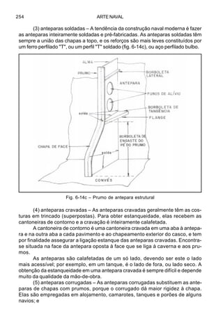ARTE NAVAL254
(3) anteparas soldadas – A tendência da construção naval moderna é fazer
as anteparas inteiramente soldadas e pré-fabricadas. As anteparas soldadas têm
sempre a união das chapas a topo, e os reforços são mais leves constituídos por
um ferro perfilado "T", ou um perfil "T" soldado (fig. 6-14c), ou aço perfilado bulbo.
(4) anteparas cravadas – As anteparas cravadas geralmente têm as cos-
turas em trincado (superpostas). Para obter estanqueidade, elas recebem as
cantoneiras de contorno e a cravação é inteiramente calafetada.
A cantoneira de contorno é uma cantoneira cravada em uma aba à antepa-
ra e na outra aba a cada pavimento e ao chapeamento exterior do casco, e tem
por finalidade assegurar a ligação estanque das anteparas cravadas. Encontra-
se situada na face da antepara oposta à face que se liga à caverna e aos pru-
mos.
As anteparas são calafetadas de um só lado, devendo ser este o lado
mais acessível; por exemplo, em um tanque, é o lado de fora, ou lado seco. A
obtenção da estanqueidade em uma antepara cravada é sempre difícil e depende
muito da qualidade da mão-de-obra.
(5) anteparas corrugadas – As anteparas corrugadas substituem as ante-
paras de chapas com prumos, porque o corrugado dá maior rigidez à chapa.
Elas são empregadas em alojamento, camarotes, tanques e porões de alguns
navios; e
Fig. 6-14c – Prumo de antepara estrutural
 