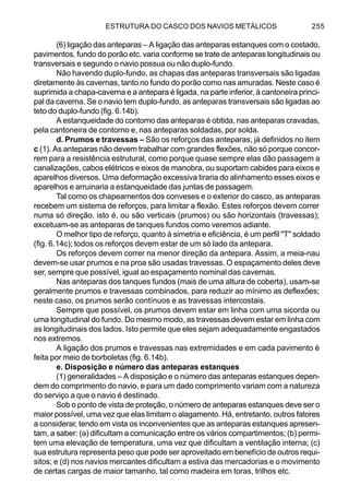 ESTRUTURA DO CASCO DOS NAVIOS METÁLICOS 255
(6) ligação das anteparas – A ligação das anteparas estanques com o costado,
pavimentos, fundo do porão etc. varia conforme se trate de anteparas longitudinais ou
transversais e segundo o navio possua ou não duplo-fundo.
Não havendo duplo-fundo, as chapas das anteparas transversais são ligadas
diretamente às cavernas, tanto no fundo do porão como nas amuradas. Neste caso é
suprimida a chapa-caverna e a antepara é ligada, na parte inferior, à cantoneira princi-
pal da caverna. Se o navio tem duplo-fundo, as anteparas transversais são ligadas ao
teto do duplo-fundo (fig. 6.14b).
A estanqueidade do contorno das anteparas é obtida, nas anteparas cravadas,
pela cantoneira de contorno e, nas anteparas soldadas, por solda.
d. Prumos e travessas – São os reforços das anteparas, já definidos no item
c (1). As anteparas não devem trabalhar com grandes flexões, não só porque concor-
rem para a resistência estrutural, como porque quase sempre elas dão passagem a
canalizações, cabos elétricos e eixos de manobra, ou suportam cabides para eixos e
aparelhos diversos. Uma deformação excessiva tiraria do alinhamento esses eixos e
aparelhos e arruinaria a estanqueidade das juntas de passagem.
Tal como os chapeamentos dos conveses e o exterior do casco, as anteparas
recebem um sistema de reforços, para limitar a flexão. Estes reforços devem correr
numa só direção, isto é, ou são verticais (prumos) ou são horizontais (travessas);
excetuam-se as anteparas de tanques fundos como veremos adiante.
O melhor tipo de reforço, quanto à simetria e eficiência, é um perfil "T" soldado
(fig. 6.14c); todos os reforços devem estar de um só lado da antepara.
Os reforços devem correr na menor direção da antepara. Assim, a meia-nau
devem-se usar prumos e na proa são usadas travessas. O espaçamento deles deve
ser, sempre que possível, igual ao espaçamento nominal das cavernas.
Nas anteparas dos tanques fundos (mais de uma altura de coberta), usam-se
geralmente prumos e travessas combinados, para reduzir ao mínimo as deflexões;
neste caso, os prumos serão contínuos e as travessas intercostais.
Sempre que possível, os prumos devem estar em linha com uma sicorda ou
uma longitudinal do fundo. Do mesmo modo, as travessas devem estar em linha com
as longitudinais dos lados. Isto permite que eles sejam adequadamente engastados
nos extremos.
A ligação dos prumos e travessas nas extremidades e em cada pavimento é
feita por meio de borboletas (fig. 6.14b).
e. Disposição e número das anteparas estanques
(1) generalidades – A disposição e o número das anteparas estanques depen-
dem do comprimento do navio, e para um dado comprimento variam com a natureza
do serviço a que o navio é destinado.
Sob o ponto de vista de proteção, o número de anteparas estanques deve ser o
maior possível, uma vez que elas limitam o alagamento. Há, entretanto, outros fatores
a considerar, tendo em vista os inconvenientes que as anteparas estanques apresen-
tam, a saber: (a) dificultam a comunicação entre os vários compartimentos; (b) permi-
tem uma elevação de temperatura, uma vez que dificultam a ventilação interna; (c)
sua estrutura representa peso que pode ser aproveitado em benefício de outros requi-
sitos; e (d) nos navios mercantes dificultam a estiva das mercadorias e o movimento
de certas cargas de maior tamanho, tal como madeira em toras, trilhos etc.
 