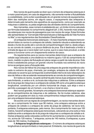 ARTE NAVAL256
Nos navios de guerra pode-se dizer que o número de anteparas estanques é
o maior possível para, em caso de alagamento, não somente manter a flutuabilidade
e a estabilidade, como evitar a paralisação de um grande número de equipamentos.
Além das restrições acima, em alguns casos, o espaçamento das anteparas é
determinado pelo tamanho dos aparelhos do equipamento, como por exemplo as
máquinas e caldeiras, ou pelas exigências das atividades dentro do compartimento.
Nos mercantes, esse número é estabelecido por um limite mínimo calculado
por fórmulas baseadas no comprimento alagável (art. 2.55), havendo mais antepa-
ras estanques nos navios de passageiros que nos navios de carga. Estas fórmulas
são apresentadas na “Convenção Internacional para a Salvaguarda da Vida Humana
no Mar” e nos regulamentos das Sociedades Classificadoras.
(2) anteparas transversais estanques – A mais importante antepara transver-
sal em todos os navios é a antepara de colisão, bastante robusta e estendendo-se
desde o fundo do porão até o convés de compartimentagem (item c, deste artigo),
ou ao convés do castelo, e a pouca distância da proa. Ela é destinada a limitar a
entrada de água se o navio bater com a proa, que é o caso mais provável, e então
passa a funcionar como um chapeamento exterior do casco.
Os regulamentos para os navios mercantes determinam que a antepara de
colisão seja colocada a uma distância no máximo igual a 1/20 do comprimento do
navio, medido no plano de flutuação em plena carga e a partir da roda de proa. Este
limite é estabelecido porque um grande volume inundado nos extremos do navio
torna-se perigoso para a flutuação dele.
Nos navios de hélice há uma segunda antepara de grande importância colo-
cada no extremo de popa, chamada, por analogia, antepara de colisão AR; ela é
colocada na caverna que corresponde à extremidade interna do tubo telescópico do
eixo de hélice e não se estende necessariamente ao convés de compartimentagem.
Em todos os navios, na parte central há pelo menos duas anteparas transver-
sais limitando, a vante e a ré, os locais das máquinas e caldeiras. Entre a antepara
de ré da praça de máquinas e a antepara de colisão AR corre uma galeria estanque
longitudinal, constituída por um cilindro horizontal de chapa, que aloja o eixo e
permite a passagem de um homem, e se chama o túnel do eixo.
Nos navios grandes, há sempre uma antepara transversal estanque separan-
do os compartimentos de máquinas e de caldeiras. Se há muitas caldeiras, elas
podem ser grupadas em dois ou mais compartimentos independentes, separados
por uma antepara transversal estanque.
De acordo com as regras de compartimentagem, os navios mercantes devem
ter, se o comprimento for maior que 90 metros, uma antepara estanque entre a
antepara de colisão e a antepara de vante da praça de caldeiras; tal navio terá,
portanto, 5 anteparas estanques, pelo menos. Se o comprimento for maior que 100
metros, haverá 6 anteparas estanques transversais, colocando-se uma outra a meia
distância entre a antepara de ré da praça de máquinas e a antepara de colisão a ré.
Outras anteparas serão colocadas conforme for aumentando o comprimento do na-
vio; acima de 120 metros, 7 anteparas; acima de 140 metros, 8 anteparas; e para
mais de 160 metros, 9 anteparas.
f. Anteparas longitudinais estanques – O número de anteparas estanques
longitudinais é sempre limitado o mais possível. Entretanto, nos navios de guerra de
 