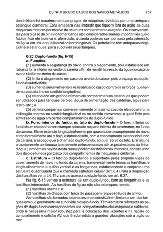 ESTRUTURA DO CASCO DOS NAVIOS METÁLICOS 257
dois hélices há usualmente duas praças de máquinas divididas por uma antepara
estanque diametral. Esta antepara visa impedir que fiquem fora de ação as duas
máquinas motoras por motivo de estar um compartimento alagado. Os inconvenien-
tes para o caso de o navio tomar banda são considerados menos importantes que o
fato de ficar ele à deriva e, além disto, a banda pode ser compensada pela admissão
de água em um tanque lateral do bordo oposto. Os petroleiros têm anteparas longi-
tudinais estanques, para subdividir seus tanques.
6.20. Duplo-fundo (fig. 6-15)
a. Funções:
(1) aumenta a segurança do navio contra o alagamento, pois estabelece um
robusto forro interior no fundo da carena a fim de resistir à pressão da água no caso de
avaria do forro exterior do casco;
(2) limita o alagamento em caso de avaria do casco, pois o espaço no duplo-
fundo é subdividido;
(3) aumenta sensivelmente a resistência do casco contra os esforços que ten-
dem a alquebrá-lo no sentido longitudinal;
(4) estabelece um grande número de compartimentos estanques que podem
ser utilizados para tanques de óleo, água de alimentação das caldeiras, água para
lastro etc.; e
(5) permite compensar convenientemente o navio no caso de ele adquirir uma
inclinação anormal no sentido longitudinal ou no sentido transversal, o que é feito pela
admissão de água em certos compartimentos do duplo-fundo.
b. Forro interior do fundo, ou teto do duplo-fundo – O forro interior do
fundo é um chapeamento estanque colocado na parte interna do cavername, no fundo
da carena. Ele se estende longitudinalmente por quase todo o comprimento do navio
e transversalmente até o bojo, estabelecendo, com o chapeamento exterior do fundo
da carena, o espaço que é chamado duplo-fundo, ao qual serve de teto. Em alguns
cruzadores ele continuava lateralmente pelas amuradas até as proximidades da linha-
d’água; também os navios desta classe podiam ter dois forros interiores, constituindo
dois duplos-fundos por baixo dos compartimentos de máquinas e caldeiras.
c. Estrutura – O teto do duplo-fundo é suportado pelas próprias vigas do
cavernamento do navio no fundo da carena; transversalmente temos as hastilhas, e
longitudinalmente a quilha vertical e as longarinas, estabelecendo o conjunto uma
estrutura quadriculada que é chamada estrutura celular (art. 6.4).Para a disposição
das hastilhas ver art. 6.11c; para o acesso ao duplo-fundo ver art. 6.37.
Na fig. 6-15 vemos a estrutura de um duplo-fundo, com as longarinas e as
hastilhas intercostais. As hastilhas da figura não são estanques, sendo:
(1) hastilhas abertas; e
(2) hastilhas de chapa, com furos de passagem (elipse) e furos de alívio.
As hastilhas são tornadas estanques onde constituírem limite de um dos tan-
ques em que geralmente se subdivide o duplo-fundo. Têm estrutura reforçada as se-
ções do duplo-fundo correspondentes aos compartimentos das máquinas e caldeiras,
onde é necessária maior robustez para a colocação dos jazentes e na região do
compartimento e colisão AV, que é submetida a grandes vibrações sob a ação do
mar.
 