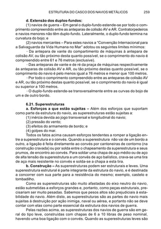 ESTRUTURA DO CASCO DOS NAVIOS METÁLICOS 259
d. Extensão dos duplos-fundos:
(1) navios de guerra – Em geral o duplo-fundo estende-se por todo o com-
primento compreendido entre as anteparas de colisão AV e AR. Contratorpedeiros
e navios menores não têm duplo-fundo. Lateralmente, o duplo-fundo termina na
curvatura do bojo; e
(2) navios mercantes – Para estes navios a “Convenção Internacional para
a Salvaguarda da Vida Humana no Mar” adotou os seguintes limites mínimos:
· Da antepara de vante do compartimento de máquinas à antepara de
colisão AV, ou tão próximo desta quanto possível, se o comprimento do navio é
compreendido entre 61 e 76 metros (exclusive).
·Das anteparas de vante e de ré da praça de máquinas respectivamente
às anteparas de colisão AV e AR, ou tão próximo destas quanto possível, se o
comprimento do navio é pelo menos igual a 76 metros e menor que 100 metros.
·Por todo o comprimento compreendido entre as anteparas de colisão AV
e AR, ou tão próximo destas quanto possível, se o comprimento do navio é igual
ou superior a 100 metros.
·O duplo-fundo estende-se transversalmente entre as curvas do bojo de
um e de outro bordo.
6.21. Superestruturas
a. Esforços a que estão sujeitas – Além dos esforços que suportam
como parte da estrutura do navio, as superestruturas estão sujeitas a:
(1) inércia devida ao jogo transversal e longitudinal do navio;
(2) pressão do vento;
(3) efeitos do armamento de bordo; e
(4) golpes do mar.
Todos os fatos acima causam esforços tendentes a romper a ligação en-
tre a superestrutura e o convés. Quando a superestrutura não vai de um bordo a
outro, a ligação é feita diretamente ao convés por cantoneiras de contorno (na
construção cravada) ou por solda entre o chapeamento da superestrutura e seus
prumos, de encontro ao convés. Para soldar uma chapa de aço médio ou de aço
de alta tensão da superestrutura a um convés de aço balístico, crava-se uma tira
de aço mais resistente no convés e solda-se a chapa a esta tira.
b. Construção – As superestruturas podem ser estruturais e leves. Uma
superestrutura estrutural é parte integrante da estrutura do navio, e é destinada
a concorrer com sua parte para a resistência do mesmo; exemplo, castelo e
tombadilho.
Como as superestruturas são muito afastadas do eixo neutro do navio,
estão submetidas a esforços grandes e, portanto, como peças estruturais, pre-
cisariam ser muito pesadas. Sabemos que pesos altos são prejudiciais à esta-
bilidade do navio. Além disto, as superestruturas são as partes do navio mais
sujeitas à destruição por ação inimiga, naval ou aérea, e portanto não se deve
contar com elas como parte essencial da estrutura dos navios de guerra.
Pelas razões acima, as superestruturas dos navios de guerra são em ge-
ral do tipo leve, construídas com chapas de 6 a 10 libras de peso nominal,
havendo uma boa ligação com o convés. Quando as superestruturas leves são
 