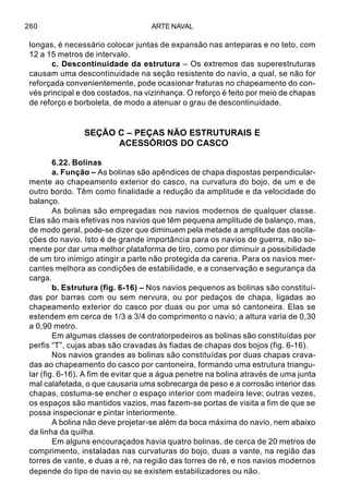 ARTE NAVAL260
longas, é necessário colocar juntas de expansão nas anteparas e no teto, com
12 a 15 metros de intervalo.
c. Descontinuidade da estrutura – Os extremos das superestruturas
causam uma descontinuidade na seção resistente do navio, a qual, se não for
reforçada convenientemente, pode ocasionar fraturas no chapeamento do con-
vés principal e dos costados, na vizinhança. O reforço é feito por meio de chapas
de reforço e borboleta, de modo a atenuar o grau de descontinuidade.
SEÇÃO C – PEÇAS NÃO ESTRUTURAIS E
ACESSÓRIOS DO CASCO
6.22. Bolinas
a. Função – As bolinas são apêndices de chapa dispostas perpendicular-
mente ao chapeamento exterior do casco, na curvatura do bojo, de um e de
outro bordo. Têm como finalidade a redução da amplitude e da velocidade do
balanço.
As bolinas são empregadas nos navios modernos de qualquer classe.
Elas são mais efetivas nos navios que têm pequena amplitude de balanço, mas,
de modo geral, pode-se dizer que diminuem pela metade a amplitude das oscila-
ções do navio. Isto é de grande importância para os navios de guerra, não so-
mente por dar uma melhor plataforma de tiro, como por diminuir a possibilidade
de um tiro inimigo atingir a parte não protegida da carena. Para os navios mer-
cantes melhora as condições de estabilidade, e a conservação e segurança da
carga.
b. Estrutura (fig. 6-16) – Nos navios pequenos as bolinas são constituí-
das por barras com ou sem nervura, ou por pedaços de chapa, ligadas ao
chapeamento exterior do casco por duas ou por uma só cantoneira. Elas se
estendem em cerca de 1/3 a 3/4 do comprimento o navio; a altura varia de 0,30
a 0,90 metro.
Em algumas classes de contratorpedeiros as bolinas são constituídas por
perfis “T”, cujas abas são cravadas às fiadas de chapas dos bojos (fig. 6-16).
Nos navios grandes as bolinas são constituídas por duas chapas crava-
das ao chapeamento do casco por cantoneira, formando uma estrutura triangu-
lar (fig. 6-16). A fim de evitar que a água penetre na bolina através de uma junta
mal calafetada, o que causaria uma sobrecarga de peso e a corrosão interior das
chapas, costuma-se encher o espaço interior com madeira leve; outras vezes,
os espaços são mantidos vazios, mas fazem-se portas de visita a fim de que se
possa inspecionar e pintar interiormente.
A bolina não deve projetar-se além da boca máxima do navio, nem abaixo
da linha da quilha.
Em alguns encouraçados havia quatro bolinas, de cerca de 20 metros de
comprimento, instaladas nas curvaturas do bojo, duas a vante, na região das
torres de vante, e duas a ré, na região das torres de ré, e nos navios modernos
depende do tipo de navio ou se existem estabilizadores ou não.
 