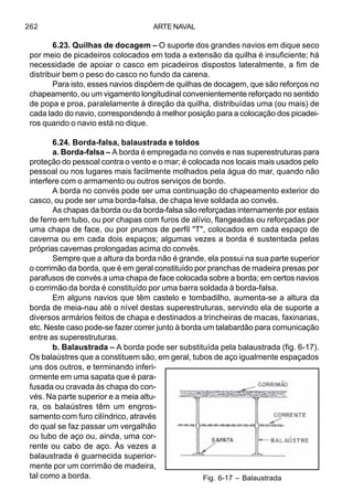 ARTE NAVAL262
6.23. Quilhas de docagem – O suporte dos grandes navios em dique seco
por meio de picadeiros colocados em toda a extensão da quilha é insuficiente; há
necessidade de apoiar o casco em picadeiros dispostos lateralmente, a fim de
distribuir bem o peso do casco no fundo da carena.
Para isto, esses navios dispõem de quilhas de docagem, que são reforços no
chapeamento, ou um vigamento longitudinal convenientemente reforçado no sentido
de popa e proa, paralelamente à direção da quilha, distribuídas uma (ou mais) de
cada lado do navio, correspondendo à melhor posição para a colocação dos picadei-
ros quando o navio está no dique.
6.24. Borda-falsa, balaustrada e toldos
a. Borda-falsa – A borda é empregada no convés e nas superestruturas para
proteção do pessoal contra o vento e o mar; é colocada nos locais mais usados pelo
pessoal ou nos lugares mais facilmente molhados pela água do mar, quando não
interfere com o armamento ou outros serviços de bordo.
A borda no convés pode ser uma continuação do chapeamento exterior do
casco, ou pode ser uma borda-falsa, de chapa leve soldada ao convés.
As chapas da borda ou da borda-falsa são reforçadas internamente por estais
de ferro em tubo, ou por chapas com furos de alívio, flangeadas ou reforçadas por
uma chapa de face, ou por prumos de perfil "T", colocados em cada espaço de
caverna ou em cada dois espaços; algumas vezes a borda é sustentada pelas
próprias cavernas prolongadas acima do convés.
Sempre que a altura da borda não é grande, ela possui na sua parte superior
o corrimão da borda, que é em geral constituído por pranchas de madeira presas por
parafusos de convés a uma chapa de face colocada sobre a borda; em certos navios
o corrimão da borda é constituído por uma barra soldada à borda-falsa.
Em alguns navios que têm castelo e tombadilho, aumenta-se a altura da
borda de meia-nau até o nível destas superestruturas, servindo ela de suporte a
diversos armários feitos de chapa e destinados a trincheiras de macas, faxinarias,
etc. Neste caso pode-se fazer correr junto à borda um talabardão para comunicação
entre as superestruturas.
b. Balaustrada – A borda pode ser substituída pela balaustrada (fig. 6-17).
Os balaústres que a constituem são, em geral, tubos de aço igualmente espaçados
uns dos outros, e terminando inferi-
ormente em uma sapata que é para-
fusada ou cravada às chapa do con-
vés. Na parte superior e a meia altu-
ra, os balaústres têm um engros-
samento com furo cilíndrico, através
do qual se faz passar um vergalhão
ou tubo de aço ou, ainda, uma cor-
rente ou cabo de aço. Às vezes a
balaustrada é guarnecida superior-
mente por um corrimão de madeira,
tal como a borda. Fig. 6-17 – Balaustrada
 