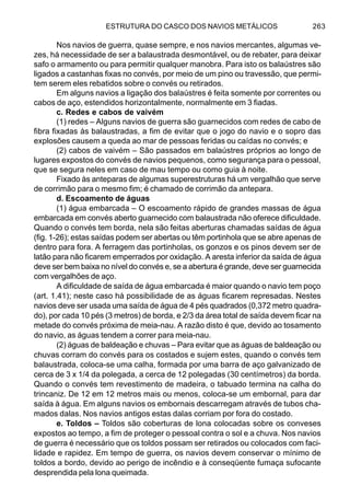 ESTRUTURA DO CASCO DOS NAVIOS METÁLICOS 263
Nos navios de guerra, quase sempre, e nos navios mercantes, algumas ve-
zes, há necessidade de ser a balaustrada desmontável, ou de rebater, para deixar
safo o armamento ou para permitir qualquer manobra. Para isto os balaústres são
ligados a castanhas fixas no convés, por meio de um pino ou travessão, que permi-
tem serem eles rebatidos sobre o convés ou retirados.
Em alguns navios a ligação dos balaústres é feita somente por correntes ou
cabos de aço, estendidos horizontalmente, normalmente em 3 fiadas.
c. Redes e cabos de vaivém
(1) redes – Alguns navios de guerra são guarnecidos com redes de cabo de
fibra fixadas às balaustradas, a fim de evitar que o jogo do navio e o sopro das
explosões causem a queda ao mar de pessoas feridas ou caídas no convés; e
(2) cabos de vaivém – São passados em balaústres próprios ao longo de
lugares expostos do convés de navios pequenos, como segurança para o pessoal,
que se segura neles em caso de mau tempo ou como guia à noite.
Fixado às anteparas de algumas superestruturas há um vergalhão que serve
de corrimão para o mesmo fim; é chamado de corrimão da antepara.
d. Escoamento de águas
(1) água embarcada – O escoamento rápido de grandes massas de água
embarcada em convés aberto guarnecido com balaustrada não oferece dificuldade.
Quando o convés tem borda, nela são feitas aberturas chamadas saídas de água
(fig. 1-26); estas saídas podem ser abertas ou têm portinhola que se abre apenas de
dentro para fora. A ferragem das portinholas, os gonzos e os pinos devem ser de
latão para não ficarem emperrados por oxidação. A aresta inferior da saída de água
deve ser bem baixa no nível do convés e, se a abertura é grande, deve ser guarnecida
com vergalhões de aço.
A dificuldade de saída de água embarcada é maior quando o navio tem poço
(art. 1.41); neste caso há possibilidade de as águas ficarem represadas. Nestes
navios deve ser usada uma saída de água de 4 pés quadrados (0,372 metro quadra-
do), por cada 10 pés (3 metros) de borda, e 2/3 da área total de saída devem ficar na
metade do convés próxima de meia-nau. A razão disto é que, devido ao tosamento
do navio, as águas tendem a correr para meia-nau.
(2) águas de baldeação e chuvas – Para evitar que as águas de baldeação ou
chuvas corram do convés para os costados e sujem estes, quando o convés tem
balaustrada, coloca-se uma calha, formada por uma barra de aço galvanizado de
cerca de 3 x 1/4 da polegada, a cerca de 12 polegadas (30 centímetros) da borda.
Quando o convés tem revestimento de madeira, o tabuado termina na calha do
trincaniz. De 12 em 12 metros mais ou menos, coloca-se um embornal, para dar
saída à água. Em alguns navios os embornais descarregam através de tubos cha-
mados dalas. Nos navios antigos estas dalas corriam por fora do costado.
e. Toldos – Toldos são coberturas de lona colocadas sobre os conveses
expostos ao tempo, a fim de proteger o pessoal contra o sol e a chuva. Nos navios
de guerra é necessário que os toldos possam ser retirados ou colocados com faci-
lidade e rapidez. Em tempo de guerra, os navios devem conservar o mínimo de
toldos a bordo, devido ao perigo de incêndio e à conseqüente fumaça sufocante
desprendida pela lona queimada.
 