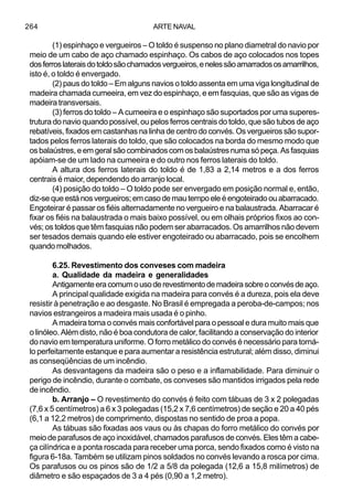 ARTE NAVAL264
(1) espinhaço e vergueiros – O toldo é suspenso no plano diametral do navio por
meio de um cabo de aço chamado espinhaço. Os cabos de aço colocados nos topes
dosferroslateraisdotoldosãochamadosvergueiros,enelessãoamarradososamarrilhos,
isto é, o toldo é envergado.
(2) paus do toldo – Em alguns navios o toldo assenta em uma viga longitudinal de
madeira chamada cumeeira, em vez do espinhaço, e em fasquias, que são as vigas de
madeira transversais.
(3) ferros do toldo – A cumeeira e o espinhaço são suportados por uma superes-
trutura do navio quando possível, ou pelos ferros centrais do toldo, que são tubos de aço
rebatíveis,fixadosemcastanhasnalinhadecentrodo convés. Osvergueirossãosupor-
tados pelos ferros laterais do toldo, que são colocados na borda do mesmo modo que
osbalaústres,eemgeralsãocombinadoscomosbalaústresnumasópeça.Asfasquias
apóiam-se de um lado na cumeeira e do outro nos ferros laterais do toldo.
A altura dos ferros laterais do toldo é de 1,83 a 2,14 metros e a dos ferros
centrais é maior, dependendo do arranjo local.
(4) posição do toldo – O toldo pode ser envergado em posição normal e, então,
diz-sequeestánosvergueiros;emcasodemautempoeleéengoteiradoouabarracado.
Engoteirar é passar os fiéis alternadamente no vergueiro e na balaustrada. Abarracar é
fixar os fiéis na balaustrada o mais baixo possível, ou em olhais próprios fixos ao con-
vés; os toldos que têm fasquias não podem ser abarracados. Os amarrilhos não devem
ser tesados demais quando ele estiver engoteirado ou abarracado, pois se encolhem
quando molhados.
6.25. Revestimento dos conveses com madeira
a. Qualidade da madeira e generalidades
Antigamenteeracomumousoderevestimentodemadeirasobreoconvésdeaço.
A principal qualidade exigida na madeira para convés é a dureza, pois ela deve
resistir à penetração e ao desgaste. No Brasil é empregada a peroba-de-campos; nos
navios estrangeiros a madeira mais usada é o pinho.
A madeira torna o convés mais confortável para o pessoal e dura muito mais que
o linóleo. Além disto, não é boa condutora de calor, facilitando a conservação do interior
do navio em temperatura uniforme. O forro metálico do convés é necessário para torná-
lo perfeitamente estanque e para aumentar a resistência estrutural; além disso, diminui
as conseqüências de um incêndio.
As desvantagens da madeira são o peso e a inflamabilidade. Para diminuir o
perigo de incêndio, durante o combate, os conveses são mantidos irrigados pela rede
de incêndio.
b. Arranjo – O revestimento do convés é feito com tábuas de 3 x 2 polegadas
(7,6 x 5 centímetros) a 6 x 3 polegadas (15,2 x 7,6 centímetros) de seção e 20 a 40 pés
(6,1 a 12,2 metros) de comprimento, dispostas no sentido de proa a popa.
As tábuas são fixadas aos vaus ou às chapas do forro metálico do convés por
meio de parafusos de aço inoxidável, chamados parafusos de convés. Eles têm a cabe-
ça cilíndrica e a ponta roscada para receber uma porca, sendo fixados como é visto na
figura 6-18a. Também se utilizam pinos soldados no convés levando a rosca por cima.
Os parafusos ou os pinos são de 1/2 a 5/8 da polegada (12,6 a 15,8 milímetros) de
diâmetro e são espaçados de 3 a 4 pés (0,90 a 1,2 metro).
 