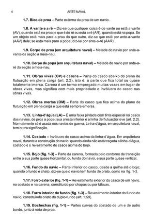 ARTE NAVAL4
1.7. Bico de proa – Parte externa da proa de um navio.
1.8. A vante e a ré – Diz-se que qualquer coisa é de vante ou está a vante
(AV), quando está na proa; e que é de ré ou está a ré (AR), quando está na popa. Se
um objeto está mais para a proa do que outro, diz-se que está por ante-a-vante
(AAV) dele; se está mais para a popa, diz-se por ante-a-ré (AAR).
1.9. Corpo de proa (em arquitetura naval) – Metade do navio por ante-a-
vante da seção a meia-nau.
1.10. Corpo de popa (em arquitetura naval) – Metade do navio por ante-a-
ré da seção a meia-nau.
1.11. Obras vivas (OV) e carena – Parte do casco abaixo do plano de
flutuação em plena carga (art. 2.2), isto é, a parte que fica total ou quase
totalmente imersa. Carena é um termo empregado muitas vezes em lugar de
obras vivas, mas significa com mais propriedade o invólucro do casco nas
obras vivas.
1.12. Obras mortas (OM) – Parte do casco que fica acima do plano de
flutuação em plena carga e que está sempre emersa.
1.13. Linha-d’água (LA) – É uma faixa pintada com tinta especial no casco
dos navios, de proa a popa; sua aresta inferior é a linha de flutuação leve (art. 2.2).
Normalmente só é usada nos navios de guerra. Linha-d’água, em arquitetura naval,
tem outra significação.
1.14. Costado – Invólucro do casco acima da linha-d’água. Em arquitetura
naval, durante a construção do navio, quando ainda não está traçada a linha-d’água,
costado é o revestimento do casco acima do bojo.
1.15. Bojo (fig. 1-3) – Parte da carena, formada pelo contorno de transição
entre a sua parte quase horizontal, ou fundo do navio, e sua parte quase vertical.
1.16. Fundo do navio – Parte inferior do casco, desde a quilha até o bojo;
quando o fundo é chato, diz-se que o navio tem fundo de prato, como na fig. 1-3.
1.17. Forro exterior (fig. 1-1) – Revestimento exterior do casco de um navio,
no costado e na carena, constituído por chapas ou por tábuas.
1.18. Forro interior do fundo (fig. 1-3) – Revestimento interior do fundo do
navio, constituindo o teto do duplo-fundo (art. 1.59).
1.19. Bochechas (fig. 1-1) – Partes curvas do costado de um e de outro
bordo, junto à roda de proa.
 