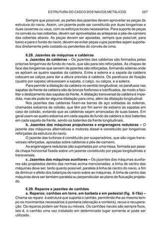 ESTRUTURA DO CASCO DOS NAVIOS METÁLICOS 267
Sempre que possível, as partes dos jazentes devem aproveitar as peças da
estrutura do navio. Assim, um jazente pode ser constituído por duas longarinas e
duas cavernas ou vaus, com os esforços locais necessários. Para suporte de peças
no convés ou nas cobertas, devem ser aproveitadas as anteparas e pés-de-carneiro
das cobertas abaixo. As peças devem ser apoiadas, sempre que possível, para
baixo e para o fundo do navio; devem-se evitar peças cujos jazentes sejam suporta-
dos diretamente pelo costado ou pendentes do convés de cima.
6.28. Jazentes de máquinas e caldeiras
a. Jazentes de caldeiras – Os jazentes das caldeiras são formados pelas
próprias longarinas do fundo do navio, que são para isto reforçadas. As chapas de
face das longarinas que servem de jazentes são reforçadas, formando soleiras onde
se apóiam as quatro sapatas da caldeira. Entre a soleira e a sapata da caldeira
colocam-se calços para dar a altura prevista à caldeira. Os parafusos de fixação
(quatro por sapata) atravessam a sapata, o calço, ou calços, e a soleira.
Para permitir a dilatação da caldeira no sentido longitudinal, os parafusos nas
sapatas da frente da caldeira são de bronze fosforoso e lubrificados, de modo a faci-
litar o deslizamento das sapatas da frente. A dilatação transversal da caldeira é impe-
dida, mas ela pode ter alguma dilatação para cima, além da dilatação longitudinal.
Nos jazentes das caldeiras fixam-se barras de aço soldadas às soleiras,
chamadas esbarros de colisão, que têm por fim servir de esbarro às sapatas em
caso de colisão, evitando que as caldeiras sejam arrancadas de suas bases. Em
geral usam-se quatro esbarros em cada sapata do fundo da caldeira e dois batentes
em cada sapata da frente, sendo os batentes da frente longitudinais.
b. Jazentes das máquinas propulsoras e engrenagens redutoras – O
jazente das máquinas alternativas e motores diesel é constituído por longarinas
reforçadas da estrutura do navio.
O jazente das turbinas é constituído por suspensórios, que são vigas trans-
versais reforçadas, apoiadas sobre caldeiras e pés-de-carneiro.
As engrenagens redutoras são suportadas por uma mesa, formada por pesa-
da chapa horizontal fixada sobre um jazente constituído por peças longitudinais e
transversais.
c. Jazentes das máquinas auxiliares – Os jazentes das máquinas auxilia-
res são projetados dentro das normas acima mencionadas; a linha de centro das
máquinas deve ser, tanto quanto possível, paralela à linha de centro do navio, a fim
de diminuir o efeito dos balanços do navio sobre as máquinas. A linha de centro das
máquinas deve ser também paralela ou perpendicular ao plano de flutuação projeta-
do.
6.29. Reparos e jazentes de canhões
a. Reparos; canhões em torre, em barbeta e em pedestal (fig. 6-19a) –
Chama-se reparo à estrutura que suporta o canhão, permitindo-lhe ao mesmo tem-
po os movimentos necessários à pontaria (elevação e conteira), recuo e recupera-
ção. Os reparos podem ser fixos ou móveis. Os canhões navais são sempre fixos,
isto é, o canhão uma vez instalado em determinado lugar somente aí pode ser
utilizado.
 