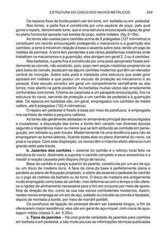 ESTRUTURA DO CASCO DOS NAVIOS METÁLICOS 269
Os reparos fixos de bordo podem ser em torre, em barbeta ou em pedestal.
Nas torres, a parte fixa é constituída por uma espécie de poço, pelo qual
gurne o reparo, denominado torre, que é uma estrutura encouraçada capaz de girar
no plano horizontal apoiada nas bordas do poço, sobre rodetes (fig. 6-19a).
As torres são usadas para canhões acima de 5 polegadas (127 milímetros) e
constituem um recinto encouraçado protegendo o mecanismo e a guarnição dos
canhões; a torre é móvel em relação à base e assenta sobre esta, tendo um jogo de
rodetes de permeio. A torre tem pendentes a ela várias plataformas rotatórias onde
trabalham os mecanismos e a guarnição; elas abrigam em geral 2, 3 ou 4 canhões.
Nas barbetas, a parte fixa é constituída por uma pista apropriada fixada soli-
damente ao convés, não existindo, pois, poço nem peças rotatórias projetando-se
para baixo do convés, excetuam-se alguns canhões modernos que têm um elevador
central de munição. Sobre esta pista é instalada uma estrutura que pode girar
apoiada em rodetes e que possui um escudo de proteção ao mecanismo e ao
pessoal. Este escudo constitui em geral um compartimento semelhante ao das
torres, mas aberto na parte posterior. As barbetas muitas vezes são erradamente
confundidas com torres. Chama-se casamata a um parapeito encouraçado, fixo na
estrutura do navio, servindo de proteção a um canhão de pedestal e à guarnição
dele. Os reparos em barbetas são, em geral, empregados nos canhões de médio
calibre, até 6 polegadas (152,4 milímetros).
O reparo em pedestal é fixado à base por meio de parafusos; é empregado
nos canhões de médio e pequeno calibres.
As torres são geralmente adotadas no armamento principal dos encouraçados
e cruzadores; a disposição das torres a bordo tem variado nas diversas épocas
segundo a importância maior ou menor que se tem atribuído ao combate em perse-
guição, em retirada ou pelo través. Modernamente há uma tendência para não se
empregarem as torres laterais, ficando todas elas no plano diametral do navio, na
proa e na popa. Com esta disposição, os navios têm o máximo efeito ofensivo num
grande setor pelo través.
b. Jazentes dos canhões – Jazente do canhão é o reforço local feito na
estrutura do navio, destinado a suportar o canhão completo e seus acessórios e a
resistir à reação causada pelo disparo (força de recuo).
Base do canhão é a peça superior do jazente, constituída por um aro de aço
ou um disco de madeira dura. A face de cima da base é perfeitamente plana e
paralela ao plano de flutuação projetado, e sobre ela assenta o pedestal do canhão
ou o jogo de rodetes da barbeta ou da torre. O disco de madeira era antigamente
muito empregado como base de canhão, mas deforma-se com o tempo e não ofere-
ce a rigidez de alinhamento necessária para o tiro em conjunto por meio de apare-
lhos de direção de tiro, como se usa nos navios combatentes modernos. Assim,
nestes navios emprega-se um aro de aço, soldado ou cravado ao convés e facetado,
depois de montado a bordo, por meio de mandril portátil.
Os parafusos de ligação do pedestal devem ser bastante longos, a fim de
oferecerem maior resistência; eles são em geral de aço-níquel, com rosca de ajus-
tagem média (classe 3, art. 5.25c).
c. Tipos de jazentes – Há uma grande variedade de jazentes para canhões
em barbeta e em pedestal, e são muito poucas as informações técnicas publicadas
 