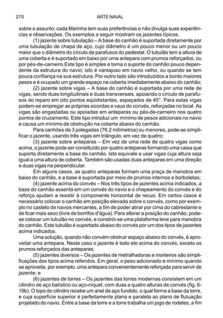 ARTE NAVAL270
sobre o assunto; cada Marinha tem suas preferências e não divulga suas experiên-
cias e observações. Os exemplos a seguir mostram os jazentes típicos.
(1) jazente sobre tubulação – A base do canhão é suportada diretamente por
uma tubulação de chapa de aço, cujo diâmetro é um pouco menor ou um pouco
maior que o diâmetro do círculo de parafusos do pedestal. O tubulão tem a altura de
uma coberta e é suportado em baixo por uma antepara com prumos reforçados, ou
por pés-de-carneiro.Este tipo é simples e torna o suporte do canhão pouco depen-
dente da estrutura do navio; isto é vantajoso em navio velho, ou quando se tem
pouca confiança na sua estrutura. Por outro lado são introduzidos a bordo maiores
pesos e é ocupado um grande espaço na coberta imediatamente abaixo do canhão;
(2) jazente sobre vigas – A base do canhão é suportada por uma rede de
vigas, sendo duas longitudinais e duas transversais, apoiando o círculo de parafu-
sos do reparo em oito pontos eqüidistantes, espaçados de 45°. Para estas vigas
podem-se empregar as próprias sicordas e vaus do convés, reforçadas no local. As
vigas são engastadas ou apoiadas em anteparas ou pés-de-carneiro nos quatro
pontos de cruzamento. Este tipo introduz um mínimo de pesos adicionais no navio
e causa um mínimo de obstrução na coberta abaixo do canhão.
Para canhões de 3 polegadas (76,2 milímetros) ou menores, pode-se simpli-
ficar o jazente, usando três vigas em triângulo, em vez de quatro;
(3) jazente sobre anteparas – Em vez de uma rede de quatro vigas como
acima, o jazente pode ser constituído por quatro anteparas formando uma caixa que
suporta diretamente a base do canhão. Isto equivale a usar vigas cuja altura seja
igual a uma altura de coberta. Também são usadas duas anteparas em uma direção
e duas vigas na perpendicular.
Em alguns casos, as quatro anteparas formam uma praça de manobra em
baixo do canhão, e a base é suportada por meio de prumos internos e borboletas;
(4) jazente acima do convés – Nos três tipos de jazentes acima indicados, a
base do canhão assenta em um convés do navio e o chapeamento do convés e do
reforço ajudam a resistir à componente horizontal de recuo. Em certos casos é
necessário colocar o canhão em posição elevada sobre o convés, como por exem-
plo no castelo de navios mercantes, a fim de poder atirar por cima do cabrestante e
de ficar mais seco (livre de borrifos d’água). Para alterar a posição do canhão, pode-
se colocar um tubulão no convés, e constrói-se uma plataforma leve para manobra
do canhão. Este tubulão é suportado abaixo do convés por um dos tipos de jazentes
acima indicados.
Uma solução, quando não convém obstruir espaço abaixo do convés, é apro-
veitar uma antepara. Neste caso o jazente é todo ele acima do convés, exceto os
prumos reforçados das anteparas;
(5) jazentes diversos – Os jazentes de metralhadoras e morteiros são simpli-
ficações dos tipos acima referidos. Em geral, o peso adicionado é mínimo quando
se aproveita, por exemplo, uma antepara convenientemente reforçada para servir de
jazente; e
(6) jazentes de torres – Os jazentes das torres modernas consistem em um
cilindro de aço balístico ou aço-níquel, com duas a quatro alturas de convés (fig. 6-
19b). O topo do cilindro recebe um anel de aço fundido, o qual forma a base da torre,
e cuja superfície superior é perfeitamente plana e paralela ao plano de flutuação
projetado do navio. Entre a base da torre e a torre trabalha um jogo de rodetes, a fim
 