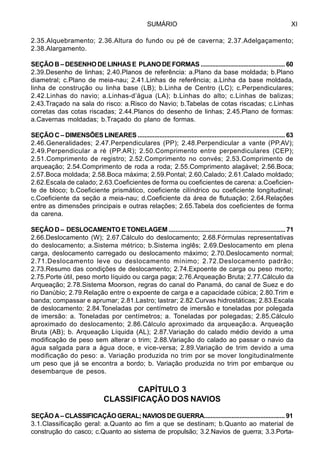 SUMÁRIO XI
2.35.Alquebramento; 2.36.Altura do fundo ou pé de caverna; 2.37.Adelgaçamento;
2.38.Alargamento.
SEÇÃO B – DESENHO DE LINHAS E PLANO DE FORMAS ................................................... 60
2.39.Desenho de linhas; 2.40.Planos de referência: a.Plano da base moldada; b.Plano
diametral; c.Plano de meia-nau; 2.41.Linhas de referência; a.Linha da base moldada,
linha de construção ou linha base (LB); b.Linha de Centro (LC); c.Perpendiculares;
2.42.Linhas do navio; a.Linhas-d’água (LA); b.Linhas do alto; c.Linhas de balizas;
2.43.Traçado na sala do risco: a.Risco do Navio; b.Tabelas de cotas riscadas; c.Linhas
corretas das cotas riscadas; 2.44.Planos do desenho de linhas; 2.45.Plano de formas:
a.Cavernas moldadas; b.Traçado do plano de formas.
SEÇÃO C – DIMENSÕES LINEARES ........................................................................................ 63
2.46.Generalidades; 2.47.Perpendiculares (PP); 2.48.Perpendicular a vante (PP.AV);
2.49.Perpendicular a ré (PP.AR); 2.50.Comprimento entre perpendiculares (CEP);
2.51.Comprimento de registro; 2.52.Comprimento no convés; 2.53.Comprimento de
arqueação; 2.54.Comprimento de roda a roda; 2.55.Comprimento alagável; 2.56.Boca;
2.57.Boca moldada; 2.58.Boca máxima; 2.59.Pontal; 2.60.Calado; 2.61.Calado moldado;
2.62.Escala de calado; 2.63.Coeficientes de forma ou coeficientes de carena: a.Coeficien-
te de bloco; b.Coeficiente prismático, coeficiente cilíndrico ou coeficiente longitudinal;
c.Coeficiente da seção a meia-nau; d.Coeficiente da área de flutuação; 2.64.Relações
entre as dimensões principais e outras relações; 2.65.Tabela dos coeficientes de forma
da carena.
SEÇÃO D – DESLOCAMENTO E TONELAGEM ...................................................................... 71
2.66.Deslocamento (W); 2.67.Cálculo do deslocamento; 2.68.Fórmulas representativas
do deslocamento; a.Sistema métrico; b.Sistema inglês; 2.69.Deslocamento em plena
carga, deslocamento carregado ou deslocamento máximo; 2.70.Deslocamento normal;
2.71.Deslocamento leve ou deslocamento mínimo; 2.72.Deslocamento padrão;
2.73.Resumo das condições de deslocamento; 2.74.Expoente de carga ou peso morto;
2.75.Porte útil, peso morto líquido ou carga paga; 2.76.Arqueação Bruta; 2.77.Cálculo da
Arqueação; 2.78.Sistema Moorson, regras do canal do Panamá, do canal de Suez e do
rio Danúbio; 2.79.Relação entre o expoente de carga e a capacidade cúbica; 2.80.Trim e
banda; compassar e aprumar; 2.81.Lastro; lastrar; 2.82.Curvas hidrostáticas; 2.83.Escala
de deslocamento; 2.84.Toneladas por centímetro de imersão e toneladas por polegada
de imersão: a. Toneladas por centímetros; a. Toneladas por polegadas; 2.85.Cálculo
aproximado do deslocamento; 2.86.Cálculo aproximado da arqueação:a. Arqueação
Bruta (AB); b. Arqueação Líquida (AL); 2.87.Variação do calado médio devido a uma
modificação de peso sem alterar o trim; 2.88.Variação do calado ao passar o navio da
água salgada para a água doce, e vice-versa; 2.89.Variação de trim devido a uma
modificação do peso: a. Variação produzida no trim por se mover longitudinalmente
um peso que já se encontra a bordo; b. Variação produzida no trim por embarque ou
desembarque de pesos.
CAPÍTULO 3
CLASSIFICAÇÃO DOS NAVIOS
SEÇÃOA–CLASSIFICAÇÃOGERAL;NAVIOSDEGUERRA.................................................. 91
3.1.Classificação geral: a.Quanto ao fim a que se destinam; b.Quanto ao material de
construção do casco; c.Quanto ao sistema de propulsão; 3.2.Navios de guerra; 3.3.Porta-
 