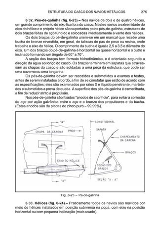ESTRUTURA DO CASCO DOS NAVIOS METÁLICOS 275
6.32. Pés-de-galinha (fig. 6-23) – Nos navios de dois e de quatro hélices,
um grande comprimento do eixo fica fora do casco. Nestes navios a extremidade do
eixo do hélice e o próprio hélice são suportados pelos pés-de-galinha, estruturas de
dois braços feitas de aço fundido e colocadas imediatamente a vante dos hélices.
Os dois braços do pé-de-galinha unem-se em um mancal que recebe uma
bucha de bronze revestida, em geral, de taliscas de pau de peso ou resina, onde
trabalha o eixo do hélice. O comprimento da bucha é igual a 2,5 a 3,5 o diâmetro do
eixo. Um dos braços do pé-de-galinha é horizontal ou quase horizontal e o outro é
inclinado formando um ângulo de 60° a 70°.
A seção dos braços tem formato hidrodinâmico, e é orientada segundo a
direção da água ao longo do casco. Os braços terminam em sapatas que atraves-
sam as chapas do casco e são soldadas a uma peça da estrutura, que pode ser
uma caverna ou uma longarina.
Os pés-de-galinha devem ser recozidos e submetidos a exames e testes,
antes de serem instalados a bordo, a fim de se constatar que estão de acordo com
as especificações; eles são examinados por raios X e líquido penetrante, martela-
dos e submetidos a prova de queda. A superfície dos pés-de-galinha é esmerilhada,
a fim de reduzir atrito à propulsão.
Nos pés-de-galinha são fixados "anodos de sacrifício", para evitar a corrosão
do aço por ação galvânica entre o aço e o bronze dos propulsores e da bucha.
(Estes anodos são de placas de zinco puro – 99,99%).
Fig. 6-23 – Pé-de-galinha
6.33. Hélices (fig. 6-24) – Praticamente todos os navios são movidos por
meio de hélices instalados em posição submersa na popa, com eixo na posição
horizontal ou com pequena inclinação (mais usado).
 