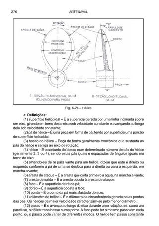 ARTE NAVAL276
a. Definições:
(1) superfície helicoidal – É a superfície gerada por uma linha inclinada sobre
um eixo, girando em torno deste eixo sob velocidade constante e avançando ao longo
dele sob velocidade constante;
(2) pá do hélice – É uma peça em forma de pá, tendo por superfície uma porção
de superfície helicoidal;
(3) bosso do hélice – Peça de forma geralmente troncônica que sustenta as
pás do hélice e se liga ao eixo de rotação;
(4) hélice – É o conjunto do bosso e um determinado número de pás do hélice
(geralmente 2, 3 ou 4), sendo estas pás iguais e espaçadas de ângulos iguais em
torno do eixo;
(5) olhando-se de ré para vante para um hélice, diz-se que este é direito ou
esquerdo conforme a pá de cima se desloca para a direita ou para a esquerda, em
marcha a vante;
(6) aresta de ataque – É a aresta que corta primeiro a água, na marcha a vante;
(7) aresta de saída – É a aresta oposta à aresta de ataque;
(8) face – É a superfície de ré da pá;
(9) dorso – É a superfície oposta à face;
(10) ponta – É o ponto da pá mais afastado do eixo;
(11) diâmetro do hélice – É o diâmetro da circunferência gerada pelas pontas
das pás. Os hélices de maior velocidade caracterizam-se pelo menor diâmetro;
(12) passo – É o avanço ao longo do eixo durante uma rotação, se, como um
parafuso, o hélice trabalhasse numa porca. A face pode ter o mesmo passo em cada
ponto, ou o passo pode variar de diferentes modos. O hélice tem passo constante
Fig. 6-24 – Hélice
 