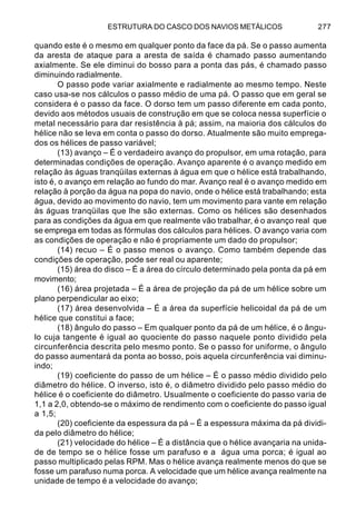 ESTRUTURA DO CASCO DOS NAVIOS METÁLICOS 277
quando este é o mesmo em qualquer ponto da face da pá. Se o passo aumenta
da aresta de ataque para a aresta de saída é chamado passo aumentando
axialmente. Se ele diminui do bosso para a ponta das pás, é chamado passo
diminuindo radialmente.
O passo pode variar axialmente e radialmente ao mesmo tempo. Neste
caso usa-se nos cálculos o passo médio de uma pá. O passo que em geral se
considera é o passo da face. O dorso tem um passo diferente em cada ponto,
devido aos métodos usuais de construção em que se coloca nessa superfície o
metal necessário para dar resistência à pá; assim, na maioria dos cálculos do
hélice não se leva em conta o passo do dorso. Atualmente são muito emprega-
dos os hélices de passo variável;
(13) avanço – É o verdadeiro avanço do propulsor, em uma rotação, para
determinadas condições de operação. Avanço aparente é o avanço medido em
relação às águas tranqüilas externas à água em que o hélice está trabalhando,
isto é, o avanço em relação ao fundo do mar. Avanço real é o avanço medido em
relação à porção da água na popa do navio, onde o hélice está trabalhando; esta
água, devido ao movimento do navio, tem um movimento para vante em relação
às águas tranqüilas que lhe são externas. Como os hélices são desenhados
para as condições da água em que realmente vão trabalhar, é o avanço real que
se emprega em todas as fórmulas dos cálculos para hélices. O avanço varia com
as condições de operação e não é propriamente um dado do propulsor;
(14) recuo – É o passo menos o avanço. Como também depende das
condições de operação, pode ser real ou aparente;
(15) área do disco – É a área do círculo determinado pela ponta da pá em
movimento;
(16) área projetada – É a área de projeção da pá de um hélice sobre um
plano perpendicular ao eixo;
(17) área desenvolvida – É a área da superfície helicoidal da pá de um
hélice que constitui a face;
(18) ângulo do passo – Em qualquer ponto da pá de um hélice, é o ângu-
lo cuja tangente é igual ao quociente do passo naquele ponto dividido pela
circunferência descrita pelo mesmo ponto. Se o passo for uniforme, o ângulo
do passo aumentará da ponta ao bosso, pois aquela circunferência vai diminu-
indo;
(19) coeficiente do passo de um hélice – É o passo médio dividido pelo
diâmetro do hélice. O inverso, isto é, o diâmetro dividido pelo passo médio do
hélice é o coeficiente do diâmetro. Usualmente o coeficiente do passo varia de
1,1 a 2,0, obtendo-se o máximo de rendimento com o coeficiente do passo igual
a 1,5;
(20) coeficiente da espessura da pá – É a espessura máxima da pá dividi-
da pelo diâmetro do hélice;
(21) velocidade do hélice – É a distância que o hélice avançaria na unida-
de de tempo se o hélice fosse um parafuso e a água uma porca; é igual ao
passo multiplicado pelas RPM. Mas o hélice avança realmente menos do que se
fosse um parafuso numa porca. A velocidade que um hélice avança realmente na
unidade de tempo é a velocidade do avanço;
 