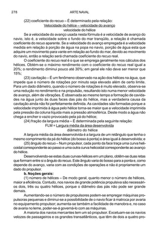 ARTE NAVAL278
(22) coeficiente do recuo – É determinado pela relação:
Velocidade do hélice – velocidade do avanço
velocidade do hélice
Se a velocidade do avanço usada nesta fórmula é a velocidade de avanço do
navio, isto é, a velocidade sobre o fundo do mar tranqüilo, a relação é chamada
coeficiente do recuo aparente. Se a velocidade do avanço empregada é a velocidade
medida em relação à porção de água na popa no navio, porção de água esta que
adquire um movimento para vante em relação ao fundo do mar, devido ao movimento
do navio, então a relação será chamada coeficiente do recuo real.
O coeficiente do recuo real é o que se emprega geralmente nos cálculos dos
hélices. Obtém-se o máximo rendimento com o coeficiente do recuo real igual a
20%; o rendimento diminui pouco até 30%; em geral ele não deve ser menor que
15%;
(23) cavitação – É um fenômeno observado na ação dos hélices na água, que
impede que o número de rotações por minuto seja elevado além de certo limite.
Para um dado diâmetro, quando o número de rotações é muito elevado, observa-se
uma redução no rendimento e na propulsão, resultando isto numa menor velocidade
de avanço, além de vibrações. É observada ao mesmo tempo a formação de cavida-
des na água junto às duas faces das pás do hélice, mas a verdadeira causa da
cavitação ainda não foi perfeitamente definida. As cavidades são formadas porque a
velocidade imprimida à água pelo hélice torna-se maior que a velocidade imprimida
pela pressão da coluna líquida mais a pressão atmosférica. Deste modo a água não
chega a encher o vazio provocado pela pá do hélice;
(24) fração da largura média – É determinada pela seguinte relação:
FLM = Largura média da área desenvolvida
diâmetro do hélice
A largura média da área desenvolvida é a largura de um retângulo que tenha o
mesmo comprimento da pá do hélice (do bosso à ponta) e área igual à desenvolvida; e
(25) ângulo do recuo – Num propulsor, cada ponto da face traça uma curva heli-
coidal correspondente ao passo e uma outra curva helicoidal correspondente ao avanço
do hélice.
Desenvolvendo-se estas duas curvas-hélices em um plano, obtêm-se duas retas
que formam entre si o ângulo do recuo. Este ângulo varia do bosso para a ponta e, como
depende do avanço, varia com as condições de operações e não é propriamente um
dado do propulsor.
b. Noções gerais:
(1) número de hélices – De modo geral, quanto menor o número de hélices,
maior a eficiência. Contudo, nos navios de grande potência propulsiva são necessári-
os dois, três ou quatro hélices, porque o diâmetro das pás não pode ser grande
demais.
Aumentando-se o número de propulsores podem-se empregar máquinas pro-
pulsoras pequenas e diminui-se a possibilidade de o navio ficar à matroca por avaria
no equipamento propulsor; aumenta-se também a facilidade de manobra e, no caso
de avaria no leme, poder-se-á governá-lo com as máquinas.
A maioria dos navios mercantes tem um só propulsor. Excetuam-se os navios
velozes de passageiros e os grandes transatlânticos, que têm de dois a quatro pro-
 
