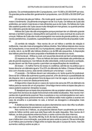 ESTRUTURA DO CASCO DOS NAVIOS METÁLICOS 279
pulsores. Os contratorpedeiros têm 2 propulsores, com 15.000 a 20.000 SHP por eixo.
Os grandes porta-aviões têm geralmente 4 propulsores, com 20.000 a 50.000 SHP por
eixo;
(2) número de pás por hélice – De modo geral, quanto menor o número de pás,
maior o rendimento. Usualmente empregam-se de 3 ou 4 pás. Os hélices de 3 pás são
preferidos, por serem mais leves e mais eficientes que os de 4 pás. Os hélices de 4 pás
são usados quando o de 3 pás causa muita vibração em mar grosso, ou quando precisa
ter o diâmetro grande demais para o local.
Hélices de 2 pás não são empregados porque precisam ter um diâmetro grande
demais e também porque o desequilíbrio será grande no caso eventual de avaria em
uma pá. Hélices de 5 pás são muito empregados nos navios de grande potência, como
navios-aeródromos,cruzadores,superpetroleirosenossubmarinosdepropulsãonucle-
ar;
(3) sentido de rotação – Nos navios de um só hélice o sentido de rotação é
indiferente, mas são mais empregados hélices direitos. Nos hélices laterais dos navios
de 3 propulsores, e nos navios de 2 ou 4 propulsores, estes giram para fora em marcha
a vante, isto é, os de BE são hélices direitos e os de BB são esquerdos. A disposição
dos hélices para fora dá maior propulsão e facilidade de manobra ao navio;
(4) forma da pá – Elítica ou oval, com as pontas devendo ser bem arredondadas;
(5) espessura das pás – Para os hélices de baixa velocidade são preferidas as
pás de grande espessura; nos hélices de alta velocidade, onde é provável a cavitação,
as pás devem ser tão finas quanto o permitam as especificações de resistência;
(6) bosso – A melhor forma do bosso é a esférica; admite-se na prática que o
bosso deve ter um diâmetro igual a 15 a 23% do diâmetro do hélice. O bosso é fixado ao
eixo com chaveta e porca, esta sendo coberta por uma tampa – o cone;
(7) posição – Os hélices devem ser colocados a ré, tanto quanto for praticável.
Deve-se ter o hélice tão submerso quanto possível, a fim de diminuir a possibilidade de
ele disparar, isto é, as pás girarem fora da água com mar de vagas, o que se dá princi-
palmente com o navio em deslocamento leve.
A folga entre o tope da pá e o casco do navio é de cerca de 25% do diâmetro do
hélice para os navios de um só propulsor. Uma folga menor entre os topes das pás e o
casco poderá ocasionar vibrações na popa.
É desejável que os topes dos propulsores não se projetem abaixo da linha base,
nem para fora da boca da seção transversal onde estão localizados. Nos navios mer-
cantes isto é geralmente possível. Nos cruzadores e nos contratorpedeiros nem sem-
pre se consegue esse posicionamento, e os hélices estão mais sujeitos a avarias em
caso de encalhe e a pancadas no cais, e tornam as docagens e atracações mais
perigosas.
A distância dos hélices laterais ao plano diametral do navio não influi na eficiên-
cia, mas um afastamento excessivo é ruim para o leme.
Nos navios de 3 hélices, os propulsores laterais ficam usualmente por ante-a-
vante do hélice central, para que este fique safo da ação daqueles. Nos navios de 4
hélices, os dois propulsores externos ficam a vante e acima dos dois internos;
(8) inclinação – Se a linha AB (fig. 6-24, B) não for perpendicular ao eixo, diz-se
que o hélice tem uma inclinação, que pode ser para vante ou para ré. Dá-se inclinação
a um hélice para aumentar a folga entre os topes das pás e a popa do navio, mas isto
aumenta o esforço sobre as pás; e
 