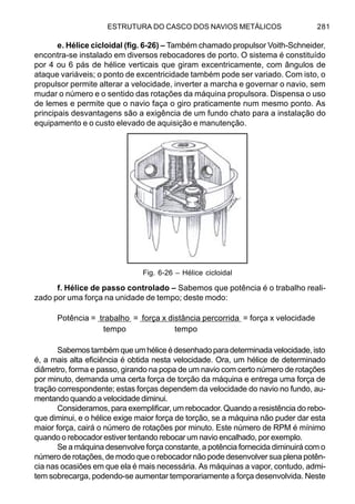 ESTRUTURA DO CASCO DOS NAVIOS METÁLICOS 281
e. Hélice cicloidal (fig. 6-26) – Também chamado propulsor Voith-Schneider,
encontra-se instalado em diversos rebocadores de porto. O sistema é constituído
por 4 ou 6 pás de hélice verticais que giram excentricamente, com ângulos de
ataque variáveis; o ponto de excentricidade também pode ser variado. Com isto, o
propulsor permite alterar a velocidade, inverter a marcha e governar o navio, sem
mudar o número e o sentido das rotações da máquina propulsora. Dispensa o uso
de lemes e permite que o navio faça o giro praticamente num mesmo ponto. As
principais desvantagens são a exigência de um fundo chato para a instalação do
equipamento e o custo elevado de aquisição e manutenção.
f. Hélice de passo controlado – Sabemos que potência é o trabalho reali-
zado por uma força na unidade de tempo; deste modo:
Potência = trabalho = força x distância percorrida = força x velocidade
tempo tempo
Sabemostambémqueumhéliceédesenhadoparadeterminadavelocidade, isto
é, a mais alta eficiência é obtida nesta velocidade. Ora, um hélice de determinado
diâmetro, forma e passo, girando na popa de um navio com certo número de rotações
por minuto, demanda uma certa força de torção da máquina e entrega uma força de
tração correspondente; estas forças dependem da velocidade do navio no fundo, au-
mentando quando a velocidade diminui.
Consideramos, para exemplificar, um rebocador. Quando a resistência do rebo-
que diminui, e o hélice exige maior força de torção, se a máquina não puder dar esta
maior força, cairá o número de rotações por minuto. Este número de RPM é mínimo
quando o rebocador estiver tentando rebocar um navio encalhado, por exemplo.
Se a máquina desenvolve força constante, a potência fornecida diminuirá com o
número de rotações, de modo que o rebocador não pode desenvolver sua plena potên-
cia nas ocasiões em que ela é mais necessária. As máquinas a vapor, contudo, admi-
tem sobrecarga, podendo-se aumentar temporariamente a força desenvolvida. Neste
Fig. 6-26 – Hélice cicloidal
 