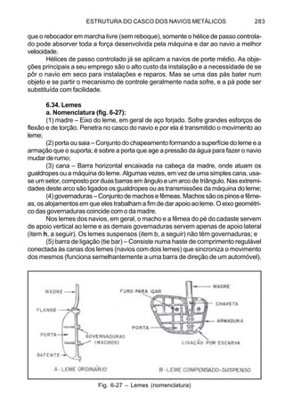 ESTRUTURA DO CASCO DOS NAVIOS METÁLICOS 283
que o rebocador em marcha livre (sem reboque), somente o hélice de passo controla-
do pode absorver toda a força desenvolvida pela máquina e dar ao navio a melhor
velocidade.
Hélices de passo controlado já se aplicam a navios de porte médio. As obje-
ções principais a seu emprego são o alto custo da instalação e a necessidade de se
pôr o navio em seco para instalações e reparos. Mas se uma das pás bater num
objeto e se partir o mecanismo de controle geralmente nada sofre, e a pá pode ser
substituída com facilidade.
6.34. Lemes
a. Nomenclatura (fig. 6-27):
(1) madre – Eixo do leme, em geral de aço forjado. Sofre grandes esforços de
flexão e de torção. Penetra no casco do navio e por ela é transmitido o movimento ao
leme;
(2) porta ou saia – Conjunto do chapeamento formando a superfície do leme e a
armação que o suporta; é sobre a porta que age a pressão da água para fazer o navio
mudar de rumo;
(3) cana – Barra horizontal encaixada na cabeça da madre, onde atuam os
gualdropes ou a máquina do leme. Algumas vezes, em vez de uma simples cana, usa-
se um setor, composto por duas barras em ângulo e um arco de triângulo. Nas extremi-
dades deste arco são ligados os gualdropes ou as transmissões da máquina do leme;
(4) governaduras – Conjunto de machos e fêmeas. Machos são os pinos e fême-
as, os alojamentos em que eles trabalham a fim de dar apoio ao leme. O eixo geométri-
co das governaduras coincide com o da madre.
Nos lemes dos navios, em geral, o macho e a fêmea do pé do cadaste servem
de apoio vertical ao leme e as demais governaduras servem apenas de apoio lateral
(item h, a seguir). Os lemes suspensos (item b, a seguir) não têm governaduras; e
(5) barra de ligação (tie bar) – Consiste numa haste de comprimento regulável
conectada às canas dos lemes (navios com dois lemes) que sincroniza o movimento
dos mesmos (funciona semelhantemente a uma barra de direção de um automóvel).
Fig. 6-27 – Lemes (nomenclatura)
 