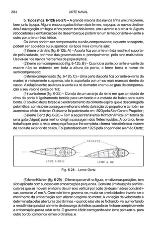 ARTE NAVAL284
b. Tipos (figs. 6-12b e 6-27) – A grande maioria dos navios tinha um único leme,
bem junto à popa. Alguns encouraçados tinham dois lemes, na popa; os navios destina-
dos à navegação em lagos e rios podem ter dois lemes, um a avante e outro a ré. Alguns
rebocadores e embarcações de desembarque podem ter um leme por ante-a-vante e
outro por ante-a-ré do hélice.
Os lemes podem ser compensados ou não-compensados; e quanto ao suporte,
podem ser apoiados ou suspensos; os tipos mais comuns são:
(1) leme ordinário (fig. 6-12b, A) – A porta fica por ante-a-ré da madre; é suporta-
do pelo cadaste, por meio das governaduras e, principalmente, pelo pino mais baixo.
Usava-se nos navios mercantes de popa elíptica;
(2) leme semicompensado (fig. 6-12b, B) – Quando a parte por ante-a-vante da
madre não se estende em toda a altura da porta, o leme toma o nome de
semicompensado;
(3)lemecompensado(fig.6-12b,C)–Umapartedaportaficaporante-a-vanteda
madre; é inteiramente suspenso, isto é, suportado por um ou mais mancais dentro do
casco. A relação entre as áreas a vante e a ré da madre chama-se grau de compensa-
ção e seu valor é cerca de 1/3;
(4) contraleme (fig. 6-25) – Consta de um arranjo do leme em que a metade de
cima da porta é ligeiramente torcida para um bordo e a metade de baixo para outro
bordo.Oobjetivodestatorçãoéoendireitamentodacorrenteespiralqueédescarregada
pelo hélice; com isto se consegue melhorar o efeito da tração do propulsor e também se
aumentaoefeitodoleme.Osistemafoipatenteadoem1920pelaStarContra-Propeller;
(5) leme Oertz (fig. 6-28) – Tem a seção transversal hidrodinâmica (em forma de
uma gota d'água) para melhor dirigir a passagem dos filetes líquidos. A porta do leme
trabalha por ante-a-ré de uma peça fixa que lhe completa a forma hidrodinâmica e serve
de cadaste exterior do casco. Foi patenteado em 1925 pelo engenheiro alemão Oertz;
(6)lemeKitchen(fig.6-29)–Olemequesevênafigura,emdiversasposições,tem
sido aplicado com sucesso em embarcações pequenas. Consiste em duas pás semicir-
culares que se movem em torno de um eixo vertical por ação de duas madres concêntri-
cas, como se vê em A. Com este leme governa-se, muda-se a velocidade e inverte-se o
movimento da embarcação sem alterar o regime do motor. A variação da velocidade é
determinadapelasaberturasdaslâminas–quandoelasvãosefechando,vaiaumentando
aresistênciaopostaàcorrentededescargadohélice;quandosefechamcompletamente
aembarcaçãopassaadaratrás.Ogovernoéfeitocarregando-seolemeparaumoupara
outro bordo, como nos lemes ordinários; e
Fig. 6-28 – Leme Oertz
 