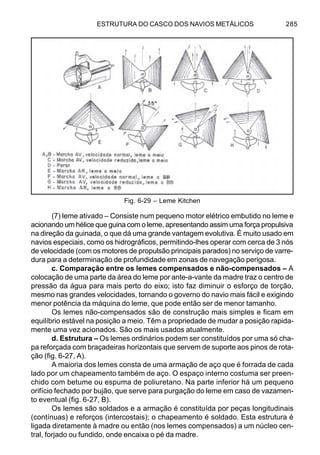 ESTRUTURA DO CASCO DOS NAVIOS METÁLICOS 285
(7) leme ativado – Consiste num pequeno motor elétrico embutido no leme e
acionando um hélice que guina com o leme, apresentando assim uma força propulsiva
na direção da guinada, o que dá uma grande vantagem evolutiva. É muito usado em
navios especiais, como os hidrográficos, permitindo-lhes operar com cerca de 3 nós
de velocidade (com os motores de propulsão principais parados) no serviço de varre-
dura para a determinação de profundidade em zonas de navegação perigosa.
c. Comparação entre os lemes compensados e não-compensados – A
colocação de uma parte da área do leme por ante-a-vante da madre traz o centro de
pressão da água para mais perto do eixo; isto faz diminuir o esforço de torção,
mesmo nas grandes velocidades, tornando o governo do navio mais fácil e exigindo
menor potência da máquina do leme, que pode então ser de menor tamanho.
Os lemes não-compensados são de construção mais simples e ficam em
equilíbrio estável na posição a meio. Têm a propriedade de mudar a posição rapida-
mente uma vez acionados. São os mais usados atualmente.
d. Estrutura – Os lemes ordinários podem ser constituídos por uma só cha-
pa reforçada com braçadeiras horizontais que servem de suporte aos pinos de rota-
ção (fig. 6-27, A).
A maioria dos lemes consta de uma armação de aço que é forrada de cada
lado por um chapeamento também de aço. O espaço interno costuma ser preen-
chido com betume ou espuma de poliuretano. Na parte inferior há um pequeno
orifício fechado por bujão, que serve para purgação do leme em caso de vazamen-
to eventual (fig. 6-27, B).
Os lemes são soldados e a armação é constituída por peças longitudinais
(contínuas) e reforços (intercostais); o chapeamento é soldado. Esta estrutura é
ligada diretamente à madre ou então (nos lemes compensados) a um núcleo cen-
tral, forjado ou fundido, onde encaixa o pé da madre.
Fig. 6-29 – Leme Kitchen
 