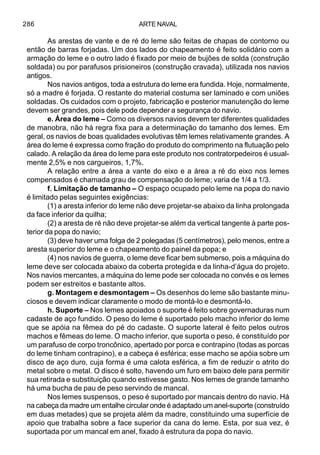 ARTE NAVAL286
As arestas de vante e de ré do leme são feitas de chapas de contorno ou
então de barras forjadas. Um dos lados do chapeamento é feito solidário com a
armação do leme e o outro lado é fixado por meio de bujões de solda (construção
soldada) ou por parafusos prisioneiros (construção cravada), utilizada nos navios
antigos.
Nos navios antigos, toda a estrutura do leme era fundida. Hoje, normalmente,
só a madre é forjada. O restante do material costuma ser laminado e com uniões
soldadas. Os cuidados com o projeto, fabricação e posterior manutenção do leme
devem ser grandes, pois dele pode depender a segurança do navio.
e. Área do leme – Como os diversos navios devem ter diferentes qualidades
de manobra, não há regra fixa para a determinação do tamanho dos lemes. Em
geral, os navios de boas qualidades evolutivas têm lemes relativamente grandes. A
área do leme é expressa como fração do produto do comprimento na flutuação pelo
calado. A relação da área do leme para este produto nos contratorpedeiros é usual-
mente 2,5% e nos cargueiros, 1,7%.
A relação entre a área a vante do eixo e a área a ré do eixo nos lemes
compensados é chamada grau de compensação do leme; varia de 1/4 a 1/3.
f. Limitação de tamanho – O espaço ocupado pelo leme na popa do navio
é limitado pelas seguintes exigências:
(1) a aresta inferior do leme não deve projetar-se abaixo da linha prolongada
da face inferior da quilha;
(2) a aresta de ré não deve projetar-se além da vertical tangente à parte pos-
terior da popa do navio;
(3) deve haver uma folga de 2 polegadas (5 centímetros), pelo menos, entre a
aresta superior do leme e o chapeamento do painel da popa; e
(4) nos navios de guerra, o leme deve ficar bem submerso, pois a máquina do
leme deve ser colocada abaixo da coberta protegida e da linha-d’água do projeto.
Nos navios mercantes, a máquina do leme pode ser colocada no convés e os lemes
podem ser estreitos e bastante altos.
g. Montagem e desmontagem – Os desenhos do leme são bastante minu-
ciosos e devem indicar claramente o modo de montá-lo e desmontá-lo.
h. Suporte – Nos lemes apoiados o suporte é feito sobre governaduras num
cadaste de aço fundido. O peso do leme é suportado pelo macho inferior do leme
que se apóia na fêmea do pé do cadaste. O suporte lateral é feito pelos outros
machos e fêmeas do leme. O macho inferior, que suporta o peso, é constituído por
um parafuso de corpo troncônico, apertado por porca e contrapino (todas as porcas
do leme tinham contrapino), e a cabeça é esférica; esse macho se apóia sobre um
disco de aço duro, cuja forma é uma calota esférica, a fim de reduzir o atrito do
metal sobre o metal. O disco é solto, havendo um furo em baixo dele para permitir
sua retirada e substituição quando estivesse gasto. Nos lemes de grande tamanho
há uma bucha de pau de peso servindo de mancal.
Nos lemes suspensos, o peso é suportado por mancais dentro do navio. Há
na cabeça da madre um entalhe circular onde é adaptado um anel-suporte (construído
em duas metades) que se projeta além da madre, constituindo uma superfície de
apoio que trabalha sobre a face superior da cana do leme. Esta, por sua vez, é
suportada por um mancal em anel, fixado à estrutura da popa do navio.
 