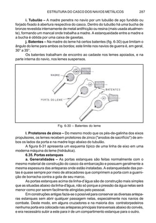 ESTRUTURA DO CASCO DOS NAVIOS METÁLICOS 287
i. Tubulão – A madre penetra no navio por um tubulão de aço fundido ou
forjado fixado à abertura respectiva do casco. Dentro do tubulão há uma bucha de
bronze revestida internamente de metal antifricção ou resina (mais usada atualmen-
te), formando um mancal onde trabalha a madre. A estanqueidade entre a madre e
a bucha é obtida por uma caixa de gaxetas.
j. Batentes – Na madre do leme há certos batentes (fig. 6-30) que limitam o
ângulo do leme para ambos os bordos; este limite nos navios de guerra é, em geral,
30° a 35°.
Os batentes trabalham de encontro ao cadaste nos lemes apoiados, e na
parte interna do navio, nos lemes suspensos.
l. Protetores de zinco – Do mesmo modo que os pés-de-galinha dos eixos
propulsores, os lemes recebem protetores de zinco ("anodos de sacrifício") de am-
bos os lados da porta e na madre logo abaixo do tubulão.
A figura 6-31 apresenta um esquema típico de uma linha de eixo em uma
moderna máquina do leme (hidráulica).
6.35. Portas estanques
a. Generalidades – As portas estanques são feitas normalmente com o
mesmo material de construção do casco da embarcação e possuem geralmente a
mesma espessura das anteparas onde estão instaladas. A estanqueidade das por-
tas é quase sempre por meio de atracadores que comprimem a porta com a guarni-
ção de borracha contra a gola de seu marco.
As portas estanques acima da linha-d’água são de construção mais simples
que as situadas abaixo da linha-d'água, não só porque a pressão da água nelas será
menor como por serem facilmente atingidas pelo pessoal.
Em construções antigas fazia-se o possível para conservar as diversas antepa-
ras estanques sem abrir qualquer passagem nelas, especialmente nos navios de
combate. Deste modo, em alguns cruzadores e na maioria dos contratorpedeiros
nenhuma porta era colocada nas anteparas principais transversais abaixo do convés,
e era necessário subir a este para ir de um compartimento estanque para o outro.
Fig. 6-30 – Batentes do leme
 