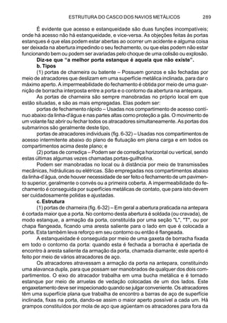 ESTRUTURA DO CASCO DOS NAVIOS METÁLICOS 289
É evidente que acesso e estanqueidade são duas funções incompatíveis;
onde há acesso não há estanqueidade, e vice-versa. As objeções feitas às portas
estanques é que elas podem estar abertas ao ocorrer um acidente e alguma coisa
ser deixada na abertura impedindo o seu fechamento, ou que elas podem não estar
funcionando bem ou podem ser avariadas pelo choque de uma colisão ou explosão.
Diz-se que “a melhor porta estanque é aquela que não existe”.
b. Tipos
(1) portas de charneira ou batente – Possuem gonzos e são fechadas por
meio de atracadores que deslizam em uma superfície metálica inclinada, para dar o
máximo aperto. A impermeabilidade do fechamento é obtida por meio de uma guar-
nição de borracha interposta entre a porta e o contorno da abertura na antepara.
As portas de charneira são sempre manobradas no próprio local em que
estão situadas, e são as mais empregadas. Elas podem ser:
portas de fechamento rápido – Usadas nos compartimento de acesso contí-
nuo abaixo da linha-d'água e nas partes altas como proteção a gás. O movimento de
um volante faz abrir ou fechar todos os atracadores simultaneamente. As portas dos
submarinos são geralmente deste tipo,
portas de atracadores individuais (fig. 6-32) – Usadas nos compartimentos de
acesso intermitente abaixo do plano de flutuação em plena carga e em todos os
compartimentos acima deste plano; e
(2) portas de corrediça – Podem ser de corrediça horizontal ou vertical, sendo
estas últimas algumas vezes chamadas portas-guilhotina.
Podem ser manobradas no local ou à distância por meio de transmissões
mecânicas, hidráulicas ou elétricas. São empregadas nos compartimentos abaixo
da linha-d’água, onde houver necessidade de ser feito o fechamento de um pavimen-
to superior, geralmente o convés ou a primeira coberta. A impermeabilidade do fe-
chamento é conseguida por superfícies metálicas de contato, que para isto devem
ser cuidadosamente polidas e ajustadas.
c. Estrutura
(1) portas de charneira (fig. 6-32) – Em geral a abertura praticada na antepara
é cortada maior que a porta. No contorno desta abertura é soldada (ou cravada), de
modo estanque, a armação da porta, constituída por uma seção "L", "T", ou por
chapa flangeada, ficando uma aresta saliente para o lado em que é colocada a
porta. Esta também leva reforço em seu contorno ou então é flangeada.
A estanqueidade é conseguida por meio de uma gaxeta de borracha fixada
em todo o contorno da porta: quando esta é fechada a borracha é apertada de
encontro à aresta saliente da armação da porta, chamada diamante; este aperto é
feito por meio de vários atracadores de aço.
Os atracadores atravessam a armação da porta na antepara, constituindo
uma alavanca dupla, para que possam ser manobrados de qualquer dos dois com-
partimentos. O eixo do atracador trabalha em uma bucha metálica e é tornado
estanque por meio de arruelas de vedação colocadas de um dos lados. Este
engaxetamento deve ser inspecionado quando se julgar conveniente. Os atracadores
têm uma superfície plana que trabalha de encontro a barras de aço de superfície
inclinada, fixas na porta, dando-se assim o maior aperto possível a cada um. Há
grampos constituídos por mola de aço que agüentam os atracadores para fora da
 