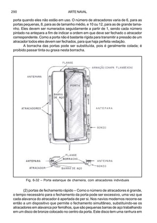 ARTE NAVAL290
porta quando eles não estão em uso. O número de atracadores varia de 6, para as
portas pequenas, 8, para as de tamanho médio, e 10 ou 12, para as de grande tama-
nho. Eles devem ser numerados seguidamente a partir de 1, sendo cada número
pintado na antepara a fim de indicar a ordem em que deve ser fechado o atracador
correspondente. Como a porta não é bastante rígida para transmitir a pressão de um
atracador todos eles devem ser fechados, para que haja perfeita vedação.
A borracha das portas pode ser substituída, pois é geralmente colada; é
proibido passar tinta ou graxa nesta borracha.
(2) portas de fechamento rápido – Como o número de atracadores é grande,
o tempo necessário para o fechamento da porta pode ser excessivo, uma vez que
cada alavanca do atracador é apertada de per si. Nos navios modernos recorre-se
então a um dispositivo que permite o fechamento simultâneo, substituindo-se os
atracadores em alavanca por ferrolhos, que são pequenas barras de aço trabalhando
em um disco de bronze colocado no centro da porta. Este disco tem uma ranhura em
Fig. 6-32 – Porta estanque de charneira, com atracadores individuais
 