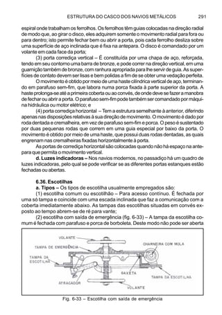 ESTRUTURA DO CASCO DOS NAVIOS METÁLICOS 291
espiral onde trabalham os ferrolhos. Os ferrolhos têm guias colocadas na direção radial
de modo que, ao girar o disco, eles adquirem somente o movimento radial para fora ou
para dentro; isto permite fechar bem ou abrir a porta, pois cada ferrolho desliza sobre
uma superfície de aço inclinada que é fixa na antepara. O disco é comandado por um
volante em cada face da porta;
(3) porta corrediça vertical – É constituída por uma chapa de aço, reforçada,
tendo em seu contorno uma barra de bronze, e pode correr na direção vertical, em uma
guarnição também de bronze, com ranhura apropriada para lhe servir de guia. As super-
fícies de contato devem ser lisas e bem polidas a fim de se obter uma vedação perfeita.
O movimento é obtido por meio de uma haste cilíndrica vertical de aço, terminan-
do em parafuso sem-fim, que labora numa porca fixada à parte superior da porta. A
hasteprolonga-seatéaprimeiracobertaouaoconvés,deondedevesefazeramanobra
de fechar ou abrir a porta. O parafuso sem-fim pode também ser comandado por máqui-
na hidráulica ou motor elétrico; e
(4) porta corrediça horizontal – Tem a estrutura semelhante à anterior, diferindo
apenas nas disposições relativas à sua direção de movimento. O movimento é dado por
roda dentada e cremalheira, em vez de parafuso sem-fim e porca. O peso é sustentado
por duas pequenas rodas que correm em uma guia especial por baixo da porta. O
movimento é obtido por meio de uma haste, que possui duas rodas dentadas, as quais
engrenam nas cremalheiras fixadas horizontalmente à porta.
As portas de corrediça horizontal são colocadas quando não há espaço na ante-
para que permita o movimento vertical.
d. Luzes indicadoras – Nos navios modernos, no passadiço há um quadro de
luzes indicadoras, pelo qual se pode verificar se as diferentes portas estanques estão
fechadas ou abertas.
6.36. Escotilhas
a. Tipos – Os tipos de escotilha usualmente empregados são:
(1) escotilha comum ou escotilhão – Para acesso contínuo. É fechada por
uma só tampa e coincide com uma escada inclinada que faz a comunicação com a
coberta imediatamente abaixo. As tampas das escotilhas situadas em convés ex-
posto ao tempo abrem-se de ré para vante;
(2) escotilha com saída de emergência (fig. 6-33) – A tampa da escotilha co-
mum é fechada com parafuso e porca de borboleta. Deste modo não pode ser aberta
Fig. 6-33 – Escotilha com saída de emergência
 