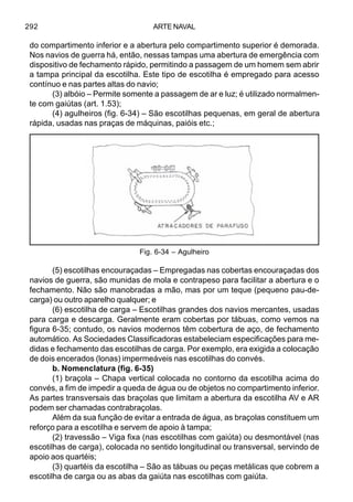 ARTE NAVAL292
do compartimento inferior e a abertura pelo compartimento superior é demorada.
Nos navios de guerra há, então, nessas tampas uma abertura de emergência com
dispositivo de fechamento rápido, permitindo a passagem de um homem sem abrir
a tampa principal da escotilha. Este tipo de escotilha é empregado para acesso
contínuo e nas partes altas do navio;
(3) albóio – Permite somente a passagem de ar e luz; é utilizado normalmen-
te com gaiútas (art. 1.53);
(4) agulheiros (fig. 6-34) – São escotilhas pequenas, em geral de abertura
rápida, usadas nas praças de máquinas, paióis etc.;
(5) escotilhas encouraçadas – Empregadas nas cobertas encouraçadas dos
navios de guerra, são munidas de mola e contrapeso para facilitar a abertura e o
fechamento. Não são manobradas a mão, mas por um teque (pequeno pau-de-
carga) ou outro aparelho qualquer; e
(6) escotilha de carga – Escotilhas grandes dos navios mercantes, usadas
para carga e descarga. Geralmente eram cobertas por tábuas, como vemos na
figura 6-35; contudo, os navios modernos têm cobertura de aço, de fechamento
automático. As Sociedades Classificadoras estabeleciam especificações para me-
didas e fechamento das escotilhas de carga. Por exemplo, era exigida a colocação
de dois encerados (lonas) impermeáveis nas escotilhas do convés.
b. Nomenclatura (fig. 6-35)
(1) braçola – Chapa vertical colocada no contorno da escotilha acima do
convés, a fim de impedir a queda de água ou de objetos no compartimento inferior.
As partes transversais das braçolas que limitam a abertura da escotilha AV e AR
podem ser chamadas contrabraçolas.
Além da sua função de evitar a entrada de água, as braçolas constituem um
reforço para a escotilha e servem de apoio à tampa;
(2) travessão – Viga fixa (nas escotilhas com gaiúta) ou desmontável (nas
escotilhas de carga), colocada no sentido longitudinal ou transversal, servindo de
apoio aos quartéis;
(3) quartéis da escotilha – São as tábuas ou peças metálicas que cobrem a
escotilha de carga ou as abas da gaiúta nas escotilhas com gaiúta.
Fig. 6-34 – Agulheiro
 