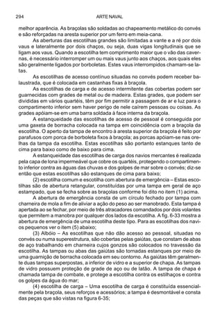 ARTE NAVAL294
melhor aparência. As braçolas são soldadas ao chapeamento metálico do convés
e são reforçadas na aresta superior por um ferro em meia-cana.
As aberturas das escotilhas grandes são limitadas a vante e a ré por dois
vaus e lateralmente por dois chaços, ou seja, duas vigas longitudinais que se
ligam aos vaus. Quando a escotilha tem comprimento maior que o vão das caver-
nas, é necessário interromper um ou mais vaus junto aos chaços, aos quais eles
são geralmente ligados por borboletas. Estes vaus interrompidos chamam-se la-
tas.
As escotilhas de acesso contínuo situadas no convés podem receber ba-
laustrada, que é colocada em castanhas fixas à braçola.
As escotilhas de carga e de acesso intermitente das cobertas podem ser
guarnecidas com grades de metal ou de madeira. Estas grades, que podem ser
divididas em vários quartéis, têm por fim permitir a passagem de ar e luz para o
compartimento inferior sem haver perigo de nele caírem pessoas ou coisas. As
grades apóiam-se em uma barra soldada à face interna da braçola.
A estanqueidade das escotilhas de acesso de pessoal é conseguida por
uma gaxeta de borracha colocada na tampa em coincidência com a braçola da
escotilha. O aperto da tampa de encontro à aresta superior da braçola é feito por
parafusos com porca de borboleta fixos à braçola; as porcas apóiam-se nas ore-
lhas da tampa da escotilha. Estas escotilhas são portanto estanques tanto de
cima para baixo como de baixo para cima.
A estanqueidade das escotilhas de carga dos navios mercantes é realizada
pela capa de lona impermeável que cobre os quartéis, protegendo o compartimen-
to inferior contra as águas das chuvas e dos golpes de mar sobre o convés; diz-se
então que estas escotilhas são estanques de cima para baixo;
(2) escotilha comum e escotilha com abertura de emergência – Estas esco-
tilhas são de abertura retangular, constituídas por uma tampa em geral de aço
estampado, que se fecha sobre as braçolas conforme foi dito no item (1) acima.
A abertura de emergência consta de um círculo fechado por tampa com
charneira de mola a fim de aliviar a ação do peso ao ser manobrado. Esta tampa é
apertada ao se fechar, por meio de três atracadores comandados por dois volantes
que permitem a manobra por qualquer dos lados da escotilha. A fig. 6-33 mostra a
abertura de emergência de uma escotilha deste tipo. Para as escotilhas dos navi-
os pequenos ver o item (5) abaixo;
(3) Albóio – As escotilhas que não dão acesso ao pessoal, situadas no
convés ou numa superestrutura, são cobertas pelas gaiútas, que constam de abas
de aço trabalhando em charneira cujos gonzos são colocados no travessão da
escotilha. As tampas ou abas das gaiútas são tornadas estanques por meio de
uma guarnição de borracha colocada em seu contorno. As gaiútas têm geralmen-
te duas tampas superpostas, a inferior de vidro e a superior de chapa. As tampas
de vidro possuem proteção de grade de aço ou de latão. A tampa de chapa é
chamada tampa de combate, e protege a escotilha contra os estilhaços e contra
os golpes da água do mar;
(4) escotilha de carga – Uma escotilha de carga é constituída essencial-
mente pela braçola, seus reforços e acessórios; a tampa é desmontável e consta
das peças que são vistas na figura 6-35;
 