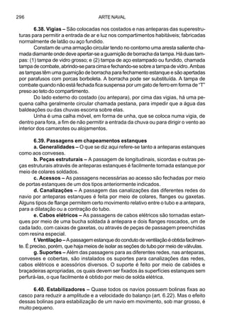 ARTE NAVAL296
6.38. Vigias – São colocadas nos costados e nas anteparas das superestru-
turas para permitir a entrada de ar e luz nos compartimentos habitáveis; fabricadas
normalmente de latão ou aço fundido.
Constam de uma armação circular tendo no contorno uma aresta saliente cha-
mada diamante onde deve apertar-se a guarnição de borracha da tampa. Há duas tam-
pas: (1) tampa de vidro grosso; e (2) tampa de aço estampado ou fundido, chamada
tampa de combate, abrindo-se para cima e fechando-se sobre a tampa de vidro. Ambas
as tampas têm uma guarnição de borracha para fechamento estanque e são apertadas
por parafusos com porcas borboleta. A borracha pode ser substituída. A tampa de
combate quando não está fechada fica suspensa por um gato de ferro em forma de “T”
preso ao teto do compartimento.
Do lado externo do costado (ou antepara), por cima das vigias, há uma pe-
quena calha geralmente circular chamada pestana, para impedir que a água das
baldeações ou das chuvas escorra sobre elas.
Unha é uma calha móvel, em forma de unha, que se coloca numa vigia, de
dentro para fora, a fim de não permitir a entrada da chuva ou para dirigir o vento ao
interior dos camarotes ou alojamentos.
6.39. Passagens em chapeamentos estanques
a. Generalidades – O que se diz aqui refere-se tanto a anteparas estanques
como aos conveses.
b. Peças estruturais – A passagem de longitudinais, sicordas e outras pe-
ças estruturais através de anteparas estanques é facilmente tornada estanque por
meio de colares soldados.
c. Acessos – As passagens necessárias ao acesso são fechadas por meio
de portas estanques de um dos tipos anteriormente indicados.
d. Canalizações – A passagem das canalizações das diferentes redes do
navio por anteparas estanques é feita por meio de colares, flanges ou gaxetas.
Alguns tipos de flange permitem certo movimento relativo entre o tubo e a antepara,
para a dilatação ou a contração do tubo.
e. Cabos elétricos – As passagens de cabos elétricos são tornadas estan-
ques por meio de uma bucha soldada à antepara e dois flanges roscados, um de
cada lado, com caixas de gaxetas, ou através de peças de passagem preenchidas
com resina especial.
f.Ventilação –Apassagemestanquedocondutodeventilaçãoéobtidafacilmen-
te. É preciso, porém, que haja meios de isolar as seções do tubo por meio de válvulas.
g. Suportes – Além das passagens para as diferentes redes, nas anteparas,
conveses e cobertas, são instalados os suportes para canalizações das redes,
cabos elétricos e acessórios diversos. O suporte é feito por meio de cabides e
braçadeiras apropriadas, os quais devem ser fixados às superfícies estanques sem
perfurá-las, o que facilmente é obtido por meio de solda elétrica.
6.40. Estabilizadores – Quase todos os navios possuem bolinas fixas ao
casco para reduzir a amplitude e a velocidade do balanço (art. 6.22). Mas o efeito
dessas bolinas para estabilização de um navio em movimento, sob mar grosso, é
muito pequeno.
 