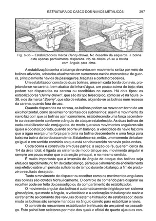 ESTRUTURA DO CASCO DOS NAVIOS METÁLICOS 297
A estabilização contra o balanço de navios em movimento se faz por meio de
bolinas ativadas, adotadas atualmente em numerosos navios mercantes e de guer-
ra, principalmente navios de passageiros, fragatas e contratorpedeiros.
Um estabilizador consta de duas bolinas, uma em cada bordo do navio, pro-
jetando-se na carena, bem abaixo da linha-d’água, um pouco acima do bojo; elas
podem ser disparadas na carena ou recolhidas no casco. Há dois tipos: os
estabilizadores “Denny-Brown”, que são do tipo telescópico, como se vê na figura 6-
38, e os da marca “Sperry”, que são de rebater, alojando-se as bolinas num recesso
da carena, quando fora de uso.
Quando disparadas na carena, as bolinas podem se mover em torno de um
eixo horizontal, como os lemes horizontais dos submarinos; assim o movimento do
navio faz com que as bolinas ajam como leme, estabelecendo uma força ascenden-
te ou descendente conforme o ângulo de ataque estabelecido. As duas bolinas de
cada estabilizador são conjugadas, de modo que seus movimentos angulares são
iguais e opostos; por isto, quando ocorre um balanço, a velocidade do navio faz com
que a água exerça uma força para cima na bolina descendente e uma força para
baixo na bolina do bordo ascendente. Estabelece-se, então, um momento de balan-
ço igual e em sentido contrário ao que está sendo exercido no navio pelas ondas.
Cada bolina é construída em duas partes; a seção de ré, que tem cerca de
1/4 da área total, é ligada ao sistema de modo tal que seu movimento angular é
sempre um pouco maior que o da seção principal, e no mesmo sentido.
É muito importante que a inversão do ângulo de ataque das bolinas seja
efetuada rapidamente, no fim de cada balanço, para que o momento de endireitamento
seja efetivo sobre um período suficiente de tempo durante o balanço, a fim de produ-
zir o resultado desejado.
Tanto o movimento de disparar ou recolher como os movimentos angulares
das bolinas são obtidos hidraulicamente. O controle de comando para disparar ou
recolher pode ser feito do passadiço ou do compartimento do estabilizador.
O movimento angular das bolinas é automaticamente dirigido por um sistema
giroscópico, que mede o ângulo, a velocidade e a aceleração do balanço do navio e
os transmite ao comando das válvulas do sistema hidráulico do estabilizador; deste
modo as bolinas são sempre mantidas no ângulo correto para estabilizar o navio.
O controle do mecanismo estabilizador é efetuado de um painel no passadi-
ço. Este painel tem seletores por meio dos quais o oficial de quarto ajusta as con-
Fig. 6-38 – Estabilizadores marca Denny-Brown. No desenho da esquerda, a bolina
está apenas parcialmente disparada. No da direita vê-se a bolina
com ângulo para cima.
 