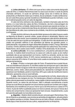ARTE NAVAL300
c. Linho cânhamo – É a fibra com que se faz o cabo comumente designado
cabo de linho; a matéria filamentosa está na casca que envolve o caule da planta
chamada cânhamo. O caule do cânhamo atinge cerca de 4 metros de altura,
produzindo um filamento maior que 3 metros, de cor prateada. O cabo confecciona-
do com esta fibra possui grande resistência e flexibilidade quando molhado, e sua
cor é esbranquiçada como um cabo de algodão.
O cabo de linho cânhamo não alcatroado, também chamado cabo de linho
branco, é o mais forte dos cabos de fibra. Entretanto, ele tem a desvantagem de
absorver facilmente a umidade, deteriorando-se sempre que exposto ao tempo, ra-
zão por que se faz o tratamento das fibras do cânhamo com alcatrão vegetal antes
da manufatura do cabo; isso o preserva da umidade, mas diminui sua flexibilidade e
o enfraquece.
O cabo de linho cânhamo de grande bitola (grossura do cabo) é pouco usado
na Marinha do Brasil e, quando usado, quase sempre é alcatroado. Mesmo nos
aparelhos fixos dos navios, que no passado só empregavam cabo de linho alcatroado,
o uso de cabo de aço é quase que obrigatório. O cabo de linho não alcatroado só é
usado nos grandes veleiros e nos aparelhos de laborar de grandes pesos, e,
particularmente, nos países de origem dessa fibra (Estados Unidos, França, Alemanha
e outros). O linho cânhamo encontra grande aplicação nos cabos finos, fios e linhas.
Nesta forma, ele é usado como merlim, mialhar, linha alcatroada, fio de vela etc.
d. Linho cultivado – É o Linun usitatissimum, uma planta cultivada em todo
o mundo. A matéria têxtil encontra-se na casca em volta do caule; as de melhor
qualidade são as que apresentam cor branca, marfim ou amarela, sendo as mais
escuras de qualidade inferior. É 30% menos resistente que o cânhamo, mas seu
peso é cerca de 40% inferior. É uma fibra muito usada na confecção de linhas para
adriças de bandeiras.
e. Coco – Produz o chamado cabo do Cairo. É bastante leve e pode flutuar,
mas sua resistência é pequena. É uma fibra usada nos serviços em que o cabo deva
permanecer imerso na água e onde não se exija grande carga de ruptura, tais como
defensas, coxins, redes, cabos para pescadores etc. Apresenta a vantagem de não
apodrecer com facilidade, porém é mais fraco 30% que o cabo de manilha de mesmo
diâmetro; apresenta uma cor avermelhada.
f. Juta – Nativa dos climas quentes, principalmente na Índia, desenvolve-se
de preferência nas margens do rios. Foi trazida para o Brasil e cultivada com êxito
pelos colonos japoneses na Amazônia; nessa região é denominada juta de Parintins.
Quando novos, os cabos de juta flutuam. Não é utilizado normalmente a bordo
porque as suas fibras se separam em pouco tempo quando em contato com a água.
Apresenta uma resistência um pouco menor que a do linho branco e o peso é 47%
menor. A juta de melhor qualidade possui cor branco-pérola, tem pouco menos de 2
metros de comprimento e deve se apresentar bem enxuta. Industrialmente, a juta
tem grande aplicação na manufatura de sacos.
g. Algodão – Matéria têxtil constituída por uma penugem filamentosa, fina,
de cor branca ou amarelada, que envolve as sementes do algodoeiro, arbusto próprio
das regiões quentes e úmidas. Desenvolve-se em todo o Brasil, embora a Região
Norte seja a mais favorável ao seu cultivo, especialmente na Amazônia.
 