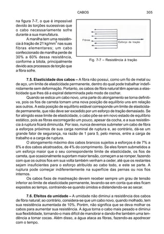 CABOS 305
na figura 7-7, o que é impossível
devido às torções sucessivas que
o cabo necessariamente sofre
durante a sua manufatura.
A manilha tem uma resistên-
cia à tração de 21 kg/mm² nas suas
fibras elementares; um cabo
confeccionado de manilha perde de
30% a 60% dessa resistência,
conforme a bitola, principalmente
devido aos processos de torção que
a fibra sofre.
7.5. Elasticidade dos cabos – A fibra não possui, como um fio de metal ou
de aço, um limite de elasticidade permanente, dentro do qual pode trabalhar indefi-
nidamente sem deformação. Portanto, os cabos de fibra natural têm apenas a elas-
ticidade que lhes dá a espiral determinada pelo modo de cochar.
Quando se estica um cabo novo, uma parte do alongamento se torna definiti-
va, pois os fios de carreta tomam uma nova posição de equilíbrio uns em relação
aos outros. A esta posição de equilíbrio estável corresponde um limite de elasticida-
de permanente, que não deve ser excedido por um esforço de tração demasiado. Se
for atingido esse limite de elasticidade, o cabo põe-se em novo estado de equilíbrio
estático, pois as fibras escorregarão um pouco, apesar da cocha, e a sua resistên-
cia à ruptura ficará diminuída. Por isso, nunca devemos submeter um cabo de fibra
a esforços próximos de sua carga nominal de ruptura e, ao contrário, dá-se um
grande fator de segurança, na razão de 1 para 5, pelo menos, entre a carga de
trabalho e a carga de ruptura.
O alongamento máximo dos cabos brancos sujeitos a esforços é de 7% a
8% e dos cabos alcatroados, de 4% do comprimento. Se eles forem submetidos a
um esforço maior que o seu correspondente limite de elasticidade, os fios de
carreta, que ocasionalmente suportam maior tensão, começam a se romper, fazendo
com que os outros fios em sua volta também venham a ceder, até que os restantes
sejam insuficientes para o esforço atribuído ao cabo todo, e este se parte. A
ruptura pode começar indiferentemente na superfície das pernas ou nos fios
internos.
Os cabos fixos de mastreação devem receber sempre um grau de tensão
inferior ao limite de elasticidade permanente, levando-se em conta que eles ficam
expostos ao tempo, contraindo-se quando úmidos e distendendo-se ao secar.
7.6. Efeitos da umidade – A umidade não diminui a resistência dos cabos
de fibra natural; ao contrário, considera-se que um cabo novo, quando molhado, tem
sua resistência aumentada de 10%. Porém, não significa que se deva molhar os
cabos para aumentar sua resistência. A água torna o cabo mais pesado e diminui
sua flexibilidade, tornando-o mais difícil de manobrar e dando-lhe também uma ten-
dência a tomar cocas. Além disso, a água ataca as fibras, fazendo-as apodrecer
com o tempo.
Fig. 7-7 – Resistência à tração
Esforço de tração
Fibras
 