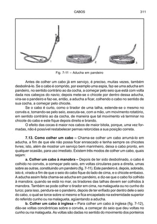 CABOS 311
Antes de colher um cabo já em serviço, é preciso, muitas vezes, também
desboliná-lo. Se o cabo é comprido, por exemplo uma espia, faz-se uma aducha em
pandeiro, no sentido contrário ao da cocha, a começar pelo seio que está com volta
dada nos cabeços do navio; depois mete-se o chicote por dentro dessa aducha,
vira-se o pandeiro e faz-se, então, a aducha a ficar, colhendo o cabo no sentido de
sua cocha, a começar pelo chicote.
Se o cabo é curto, como o tirador de uma talha, estende-se o mesmo no
convés e, tomando-se pelo seio, executa-se, com a mão, um movimento rotatório,
em sentido contrário ao da cocha, de maneira que tal movimento vá terminar no
chicote do cabo e este fique depois direito e brando.
O efeito das cocas é maior nos cabos de maior bitola, porque, uma vez for-
madas, não é possível restabelecer pernas retorcidas a sua posição correta.
7.13. Como colher um cabo – Chama-se colher um cabo arrumá-lo em
aducha, a fim de que ele não possa ficar enrascado e tenha sempre os chicotes
livres; isto, além de mostrar um serviço bem marinheiro, deixa o cabo pronto, em
qualquer ocasião, para uso imediato. Existem três modos de colher um cabo, quais
sejam:
a. Colher um cabo à manobra – Depois de ter sido desbolinado, o cabo é
colhido no convés, a começar pelo seio, em voltas circulares para a direita, umas
sobre as outras, constituindo um pandeiro (fig. 7-11). Este pandeiro é, depois, sobrado,
isto é, virado a fim de que o seio do cabo fique do lado de cima, e o chicote embaixo.
A aducha assim feita chama-se aducha em pandeiro, e diz-se que o cabo foi colhido
à manobra; quando se está no mar, os tiradores das talhas devem ser colhidos à
manobra. Também se pode colher o tirador em cima, na malagueta ou no cunho do
turco; para isso, pendura-se o pandeiro, depois de ter enfiado por dentro dele o seio
do cabo, o qual se torce sobre si mesmo e fica encapelado na extremidade superior
do referido cunho ou na malagueta, agüentando a aducha.
b. Colher um cabo à inglesa – Para colher um cabo à inglesa (fig. 7-12),
dão-se voltas concêntricas sobre o convés, a começar do seio que deu voltas no
cunho ou na malagueta. As voltas são dadas no sentido do movimento dos ponteiros
Fig. 7-11 – Aducha em pandeiro
 