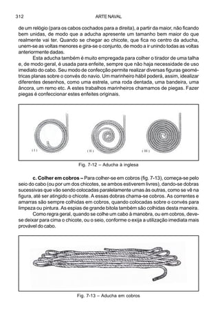 ARTE NAVAL312
de um relógio (para os cabos cochados para a direita), a partir da maior, não ficando
bem unidas, de modo que a aducha apresente um tamanho bem maior do que
realmente vai ter. Quando se chegar ao chicote, que fica no centro da aducha,
unem-se as voltas menores e gira-se o conjunto, de modo a ir unindo todas as voltas
anteriormente dadas.
Esta aducha também é muito empregada para colher o tirador de uma talha
e, de modo geral, é usada para enfeite, sempre que não haja necessidade de uso
imediato do cabo. Seu modo de confecção permite realizar diversas figuras geomé-
tricas planas sobre o convés do navio. Um marinheiro hábil poderá, assim, idealizar
diferentes desenhos, como uma estrela, uma roda dentada, uma bandeira, uma
âncora, um remo etc. A estes trabalhos marinheiros chamamos de piegas. Fazer
piegas é confeccionar estes enfeites originais.
c. Colher em cobros – Para colher-se em cobros (fig. 7-13), começa-se pelo
seio do cabo (ou por um dos chicotes, se ambos estiverem livres), dando-se dobras
sucessivas que vão sendo colocadas paralelamente umas às outras, como se vê na
figura, até ser atingido o chicote. A essas dobras chama-se cobros. As correntes e
amarras são sempre colhidas em cobros, quando colocadas sobre o convés para
limpeza ou pintura. As espias de grande bitola também são colhidas desta maneira.
Como regra geral, quando se colhe um cabo à manobra, ou em cobros, deve-
se deixar para cima o chicote, ou o seio, conforme o exija a utilização imediata mais
provável do cabo.
Fig. 7-13 – Aducha em cobros
Fig. 7-12 – Aducha à inglesa
( III )( I ) ( II )
 