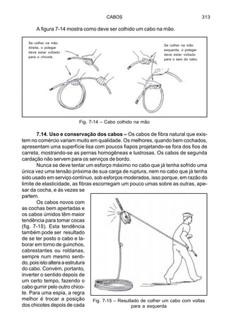 CABOS 313
A figura 7-14 mostra como deve ser colhido um cabo na mão.
7.14. Uso e conservação dos cabos – Os cabos de fibra natural que exis-
tem no comércio variam muito em qualidade. Os melhores, quando bem cochados,
apresentam uma superfície lisa com poucos fiapos projetando-se fora dos fios de
carreta, mostrando-se as pernas homogêneas e lustrosas. Os cabos de segunda
cardação não servem para os serviços de bordo.
Nunca se deve tentar um esforço máximo no cabo que já tenha sofrido uma
única vez uma tensão próxima de sua carga de ruptura, nem no cabo que já tenha
sido usado em serviço contínuo, sob esforços moderados, isso porque, em razão do
limite de elasticidade, as fibras escorregam um pouco umas sobre as outras, ape-
sar da cocha, e às vezes se
partem.
Os cabos novos com
as cochas bem apertadas e
os cabos úmidos têm maior
tendência para tomar cocas
(fig. 7-15). Esta tendência
também pode ser resultado
de se ter posto o cabo e la-
borar em torno de guinchos,
cabrestantes ou roldanas,
sempre num mesmo senti-
do, pois isto altera a estrutura
do cabo. Convém, portanto,
inverter o sentido depois de
um certo tempo, fazendo o
cabo gurnir pelo outro chico-
te. Para uma espia, a regra
melhor é trocar a posição
dos chicotes depois de cada
Fig. 7-15 – Resultado de colher um cabo com voltas
para a esquerda
Fig. 7-14 – Cabo colhido na mão
Se colher na mão
esquerda, o polegar
deve estar voltado
para o seio do cabo.
Se colher na mão
direita, o polegar
deve estar voltado
para o chicote.
 
