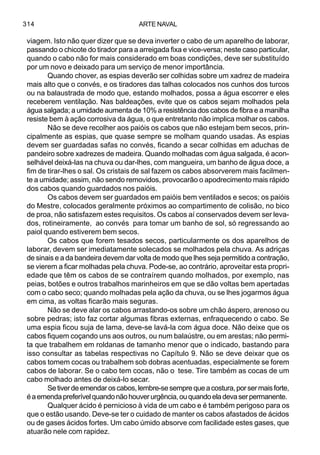 ARTE NAVAL314
viagem. Isto não quer dizer que se deva inverter o cabo de um aparelho de laborar,
passando o chicote do tirador para a arreigada fixa e vice-versa; neste caso particular,
quando o cabo não for mais considerado em boas condições, deve ser substituído
por um novo e deixado para um serviço de menor importância.
Quando chover, as espias deverão ser colhidas sobre um xadrez de madeira
mais alto que o convés, e os tiradores das talhas colocados nos cunhos dos turcos
ou na balaustrada de modo que, estando molhados, possa a água escorrer e eles
receberem ventilação. Nas baldeações, evite que os cabos sejam molhados pela
água salgada; a umidade aumenta de 10% a resistência dos cabos de fibra e a manilha
resiste bem à ação corrosiva da água, o que entretanto não implica molhar os cabos.
Não se deve recolher aos paióis os cabos que não estejam bem secos, prin-
cipalmente as espias, que quase sempre se molham quando usadas. As espias
devem ser guardadas safas no convés, ficando a secar colhidas em aduchas de
pandeiro sobre xadrezes de madeira. Quando molhadas com água salgada, é acon-
selhável deixá-las na chuva ou dar-lhes, com mangueira, um banho de água doce, a
fim de tirar-lhes o sal. Os cristais de sal fazem os cabos absorverem mais facilmen-
te a umidade; assim, não sendo removidos, provocarão o apodrecimento mais rápido
dos cabos quando guardados nos paióis.
Os cabos devem ser guardados em paióis bem ventilados e secos; os paióis
do Mestre, colocados geralmente próximos ao compartimento de colisão, no bico
de proa, não satisfazem estes requisitos. Os cabos aí conservados devem ser leva-
dos, rotineiramente, ao convés para tomar um banho de sol, só regressando ao
paiol quando estiverem bem secos.
Os cabos que forem tesados secos, particularmente os dos aparelhos de
laborar, devem ser imediatamente solecados se molhados pela chuva. As adriças
de sinais e a da bandeira devem dar volta de modo que lhes seja permitido a contração,
se vierem a ficar molhadas pela chuva. Pode-se, ao contrário, aproveitar esta propri-
edade que têm os cabos de se contraírem quando molhados, por exemplo, nas
peias, botões e outros trabalhos marinheiros em que se dão voltas bem apertadas
com o cabo seco; quando molhadas pela ação da chuva, ou se lhes jogarmos água
em cima, as voltas ficarão mais seguras.
Não se deve alar os cabos arrastando-os sobre um chão áspero, arenoso ou
sobre pedras; isto faz cortar algumas fibras externas, enfraquecendo o cabo. Se
uma espia ficou suja de lama, deve-se lavá-la com água doce. Não deixe que os
cabos fiquem coçando uns aos outros, ou num balaústre, ou em arestas; não permi-
ta que trabalhem em roldanas de tamanho menor que o indicado, bastando para
isso consultar as tabelas respectivas no Capítulo 9. Não se deve deixar que os
cabos tomem cocas ou trabalhem sob dobras acentuadas, especialmente se forem
cabos de laborar. Se o cabo tem cocas, não o tese. Tire também as cocas de um
cabo molhado antes de deixá-lo secar.
Setiverdeemendaroscabos,lembre-sesemprequeacostura,porsermaisforte,
éaemendapreferívelquandonãohouverurgência,ouquandoeladevaserpermanente.
Qualquer ácido é pernicioso à vida de um cabo e é também perigoso para os
que o estão usando. Deve-se ter o cuidado de manter os cabos afastados de ácidos
ou de gases ácidos fortes. Um cabo úmido absorve com facilidade estes gases, que
atuarão nele com rapidez.
 