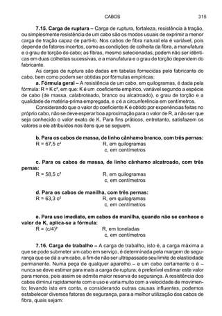 CABOS 315
7.15. Carga de ruptura – Carga de ruptura, fortaleza, resistência à tração,
ou simplesmente resistência de um cabo são os modos usuais de exprimir a menor
carga de tração capaz de parti-lo. Nos cabos de fibra natural ela é variável, pois
depende de fatores incertos, como as condições de colheita da fibra, a manufatura
e o grau de torção do cabo; as fibras, mesmo selecionadas, podem não ser idênti-
cas em duas colheitas sucessivas, e a manufatura e o grau de torção dependem do
fabricante.
As cargas de ruptura são dadas em tabelas fornecidas pelo fabricante do
cabo, bem como podem ser obtidas por fórmulas empíricas:
a. Fórmula geral – A resistência de um cabo, em quilogramas, é dada pela
fórmula: R = K c², em que: K é um coeficiente empírico, variável segundo a espécie
de cabo (de massa, calabroteado, branco ou alcatroado), o grau de torção e a
qualidade de matéria-prima empregada, e c é a circunferência em centímetros.
Considerando que o valor do coeficiente K é obtido por experiências feitas no
próprio cabo, não se deve esperar boa aproximação para o valor de R, a não ser que
seja conhecido o valor exato de K. Para fins práticos, entretanto, satisfazem os
valores a ele atribuídos nos itens que se seguem.
b. Para os cabos de massa, de linho cânhamo branco, com três pernas:
R = 67,5 c² R, em quilogramas
c, em centímetros
c. Para os cabos de massa, de linho cânhamo alcatroado, com três
pernas:
R = 58,5 c² R, em quilogramas
c, em centímetros
d. Para os cabos de manilha, com três pernas:
R = 63,3 c² R, em quilogramas
c, em centímetros
e. Para uso imediato, em cabos de manilha, quando não se conhece o
valor de K, aplica-se a fórmula:
R = (c/4)² R, em toneladas
c, em centímetros
7.16. Carga de trabalho – A carga de trabalho, isto é, a carga máxima a
que se pode submeter um cabo em serviço, é determinada pela margem de segu-
rança que se dá a um cabo, a fim de não ser ultrapassado seu limite de elasticidade
permanente. Numa peça de qualquer aparelho – e um cabo certamente o é –
nunca se deve estimar para mais a carga de ruptura; é preferível estimar este valor
para menos, pois assim se admite maior reserva de segurança. A resistência dos
cabos diminui rapidamente com o uso e varia muito com a velocidade de movimen-
to; levando isto em conta, e considerando outras causas influentes, podemos
estabelecer diversos fatores de segurança, para a melhor utilização dos cabos de
fibra, quais sejam:
 