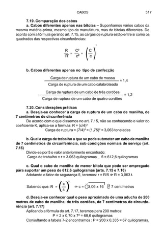 CABOS 317
7.19. Comparação dos cabos
a. Cabos diferentes apenas nas bitolas – Suponhamos vários cabos da
mesma matéria-prima, mesmo tipo de manufatura, mas de bitolas diferentes. De
acordo com a fórmula geral do art. 7.15, as cargas de ruptura estão entre si como os
quadrados das respectivas circunferências:
b. Cabos diferentes apenas no tipo de confecção
Carga de ruptura de um cabo de massa
–––––––––––––––––––––––––––––––––––– = 1,4
Carga de ruptura de um cabo calabroteado
Carga de ruptura de um cabo de três cordões
––––––––––––––––––––––––––––––––––––––––– = 1,2
Carga de ruptura de um cabo de quatro cordões
7.20. Considerações práticas
a. Deseja-se conhecer a carga de ruptura de um cabo de manilha, de
7 centímetros de circunferência
De acordo com o que dissemos no art. 7.15, não se conhecendo o valor do
coeficiente K, aplica-se a fórmula: R = (c/4)²
Carga de ruptura = (7/4)² = (1,75)² = 3,063 toneladas
b. Qual a carga de trabalho a que se pode submeter um cabo de manilha
de 7 centímetros de circunferência, sob condições normais de serviço (art.
7.16)
Divide-se por 5 o valor anteriormente encontrado:
Carga de trabalho = r = 3.063 quilogramas 5 = 612,6 quilogramas
c. Qual o cabo de manilha de menor bitola que pode ser empregado
para suportar um peso de 612,6 quilogramas (arts. 7.15 e 7.16)
Adotando o fator de segurança 5, teremos: r = R/5 => R = 3,063 t.
d. Deseja-se conhecer qual o peso aproximado de uma aducha de 200
metros de cabo de manilha, de três cordões, de 7 centímetros de circunfe-
rência (art. 7.17)
Aplicando a fórmula do art. 7.17, teremos para 200 metros:
P = 2 x 0,70 x 7² = 68,6 quilogramas
Consultando a tabela 7-2 encontramos : P = 200 x 0,335 = 67 quilogramas.
R C² C
–– = –– = ––
R’ c² c)
²
)
¸
@Sabendo que: => c = 3,06 x 16 7 centímetros( )
²c
R = ––
4
Ö
 
