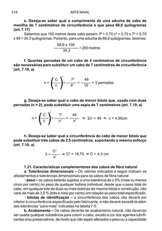ARTE NAVAL318
e. Deseja-se saber qual o comprimento de uma aducha de cabo de
manilha de 7 centímetros de circunferência e que pesa 68,6 quilogramas
(art. 7.17)
Sabemos que 100 metros deste cabo pesam: P = 0,70 c² = 0,70 x 7² = 0,70
x 49 = 34,3 quilogramas. Portanto, para uma aducha de 68,6 quilogramas, teremos:
f. Quantas pernadas de um cabo de 4 centímetros de circunferência
são necessárias para substituir um cabo de 7 centímetros de circunferência
(art. 7.19, a)
g. Deseja-se saber qual o cabo de menor bitola que, usado com duas
pernadas (n = 2), pode substituir uma espia de 7 centímetros (art. 7.19, a)
h. Deseja-se saber qual a circunferência do cabo de menor bitola que
pode substituir três cabos de 2,5 centímetros, suportando o mesmo esforço
(art. 7.19, a)
7.21. Características complementares dos cabos de fibra natural
a. Tolerâncias dimensionais – Os valores indicados a seguir indicam os
afastamentos e tolerâncias dimensionais para os cabos de fibra natural
·····peso – os cabos estarão sujeitos a uma tolerância de ± 5% (mais ou menos
cinco por cento) no peso de qualquer bobina individual, desde que o peso total do
cabo, em qualquer lote de duas ou mais bobinas de mesma bitola e construção, não
varie de mais de 3,5 % (três e meio por cento) em relação ao peso total especificado.
····· bitolas de identificação – a circunferência dos cabos não deverá ser
inferior à circunferência especificada pelo fabricante, e não deverá excedê-la além
das tolerâncias “para mais” indicadas na tabela 7-5.
b. Acabamento – Os cabos deverão ter acabamento natural, não devendo
ser usada qualquer substância para colorir o cabo, exceto a cor dos agentes lubrifi-
cantes e/ou preservativos, de modo que não sejam alterados o peso ou a capacidade
C 72
49
n = –––– = ––––– = ––––– = 3 pernadas
c 42
16(
(2
C 72
49
n = –––– = ––––– = –––––
c c2
c2
(
(2
=> 2c2
= 49 => c = 4,95cm
C2
3 = –––– =>
c2
C2
= 18,75 => C = 4,3 cm
68,6 x 100
–––––––––––– = 200 metros
34,3
 